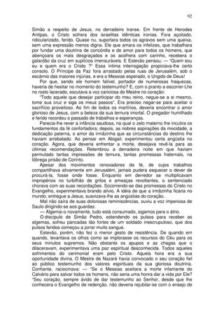 92

Simão a respeito de Jesus, no derradeiro transe. Em frente de Herodes
Antipas, o Cristo sofrera dos israelitas idênticas ironias. Fora açoitado,
ridicularizado, ferido. Quase nu, suportara todos os agravos sem uma queixa,
sem uma expressão menos digna. Ele que amara os infelizes, que trabalhara
por fundar uma doutrina de concórdia e de amor para todos os homens, que
abençoara os mais desgraçados e os acolhera com carinho, recebera o
galardão da cruz em suplícios imensuráveis. E Estevão pensou: — “Quem sou
eu e quem era o Cristo ?“ Essa íntima interrogação propiciava-lhe certo
consolo. O Príncipe da Paz fora arrastado pelas ruas de Jerusalém, sob o
escárnio das maiores injúrias, e era o Messias esperado, o Ungido de Deus!
     Por que, sendo ele homem falível, portador de numerosas fraquezas,
haveria de hesitar no momento do testemunho? E, com o pranto a escorrer-Lhe
no rosto lacerado, escutava a voz cariciosa do Mestre no coração:
     “Todo aquele que desejar participar do meu reino, negue-se a si mesmo,
tome sua cruz e siga os meus passos”. Era preciso negar-se para aceitar o
sacrifício proveitoso. Ao fim de todos os martírios, deveria encontrar o amor
glorioso de Jesus, com a beleza da sua ternura imortal. O pregador humilhado
e ferido recordou o passado de trabalhos e esperanças.
     Parecia-lhe rever a infância saudosa, na qual o zelo materno lhe incutira os
fundamentos da fé confortadora; depois, as nobres aspirações da mocidade, a
dedicação paterna, o amor da irmãzinha que as circunstâncias do destino lhe
haviam arrebatado. Ao pensar em Abigail, experimentou certa angústia no
coração. Agora, que deveria enfrentar a morte, desejava revê-la para as
últimas recomendações. Relembrou a derradeira noite em que haviam
permutado tantas impressões de ternura, tantas promessas fraternais, na
lôbrega prisão de Corinto.
     Apesar dos movimentos renovadores da fé, de cujos trabalhos
compartilhava ativamente em Jerusalém, jamais pudera esquecer o dever de
procurá-la, fosse onde fosse. Enquanto em derredor se multiplicavam
impropérios no turbilhão de gritos e ameaças revoltantes, o sentenciado
chorava com as suas recordações. Socorrendo-se das promessas do Cristo no
Evangelho, experimentava brando alívio. A idéia de que a irmãzinha ficaria no
mundo, entregue a Jesus, suavizava-lhe as angústias do coração.
     Mal não saíra de suas dolorosas reminiscências, ouviu a voz imperiosa de
Saulo dirigindo-se aos guardas:
     — Algemai-o novamente, tudo está consumado, sigamos para o átrio.
     O discípulo de Simão Pedro, estendendo os pulsos para receber as
algemas, sofreu pancadas tão fortes de um soldado inescrupuloso, que dos
pulsos feridos começou a jorrar muito sangue.
     Estevão, porém, não fez o menor gesto de resistência. De quando em
quando, levantava os olhos como se implorasse os recursos do Céu para os
seus minutos supremos. Não obstante os apupos e as chagas que o
dilaceravam, experimentava uma paz espiritual desconhecida. Todos aqueles
sofrimentos do cerimonial eram pelo Cristo. Aquela hora era a sua
oportunidade divina. O Mestre de Nazaré havia convocado o seu coração fiel
ao público testemunho dos valores espirituais da sua gloriosa doutrina.
Confiante, raciocinava: — “Se o Messias aceitara a morte infamante do
Calvário para salvar todos os homens, não seria uma honra dar a vida por Ele?
“Seu coração, sempre ávido de dar testemunho ao Senhor, desde que lhe
conhecera o Evangelho de redenção. não deveria rejubilar-se com o ensejo de
 