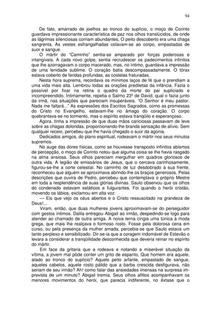 94

     De fato, amarrado de joelhos ao tronco do suplício, o moço de Corinto
guardava impressionante característica de paz nos olhos translúcidos, de onde
as lágrimas silenciosas corriam abundantes, O peito descoberto era uma chaga
sangrenta. As vestes esfrangalhadas colavam-se ao corpo, empastadas de
suor e sangue.
     O mártir do “Caminho” sentia-se amparado por forças poderosas e
intangíveis. A cada novo golpe, sentia recrudescer os padecimentos infinitos
que lhe azorragavam o corpo macerado, mas, no íntimo, guardava a impressão
de uma lenidade sublime. O coração batia descompassadamente. O tórax
estava coberto de feridas profundas, as costelas fraturadas.
     Nesta hora suprema, recordava os mínimos laços de fé que o prendiam a
uma vida mais alta. Lembrou todas as orações prediletas da infância. Fazia o
possível por fixar na retina o quadro da morte do pai supliciado e
incompreendido. Íntimamente, repetia o Salmo 23º de David, qual o fazia junto
da irmã, nas situações que pareciam insuperáveis. “O Senhor é meu pastor.
Nada me faltará...” As expressões dos Escritos Sagrados, como as promessas
do Cristo no Evangelho, estavam-lhe no âmago do coração. O corpo
quebrantava-se no tormento, mas o espírito estava tranqüilo e esperançoso.
     Agora, tinha a impressão de que duas mãos cariciosas passavam de leve
sobre as chagas doloridas, proporcionando-lhe branda sensação de alívio. Sem
qualquer receio, percebeu que lhe havia chegado o suor da agonia.
     Dedicados amigos, do plano espiritual, rodeavam o mártir nos seus minutos
supremos.
     No auge das dores físicas, como se houvesse transposto infinitos abismos
de percepção, o moço de Corinto notou que alguma coisa se lhe havia rasgado
na alma ansiosa. Seus olhos pareciam mergulhar em quadros gloriosos de
outra vida. A legião de emissários de Jesus, que o cercava carinhosamente,
figurou-se-lhe a corte celestial. No caminho de luz desdobrado à sua frente,
reconheceu que alguém se aproximava abrindo-lhe os braços generosos. Pelas
descrições que ouvira de Pedro, percebeu que contemplava o próprio Mestre
em toda a resplendência de suas glórias divinas. Saulo observou que os olhos
do condenado estavam estáticos e fulgurantes. Foi quando o herói cristão,
movendo os lábios, exclamou em alta voz:
     — Eis que vejo os céus abertos e o Cristo ressuscitado na grandeza de
Deus!...
     Viram, então, que duas mulheres jovens aproximavam-se do perseguidor
com gestos íntimos. Dalila entregou Abigail ao irmão, despedindo-se logo para
atender ao chamado de outra amiga. A noiva terna cingia uma túnica à moda
grega, que mais lhe realçava o formoso rosto. Fosse pela dolorosa cena em
curso, ou pela presença da mulher amada, percebia-se que Saulo estava um
tanto perplexo e sensibilizado. Dir-se-ia que a coragem indomável de Estevão o
levara a considerar a tranqüilidade desconhecida que deveria reinar no espírito
do mártir.
     Em face da gritaria que a rodeava e notando a miserável situação da
vítima, a jovem mal pôde conter um grito de espanto. Que homem era aquele,
atado ao tronco do suplício? Aquele peito arfante, empastado de sangue,
aqueles cabelos, aquele rosto pálido que a barba crescida desfigurava, não
seriam de seu irmão? Ah! como falar das ansiedades imensas na surpresa im-
prevista de um minuto? Abigail tremia. Seus olhos aflitos acompanhavam os
menores movimentos do herói, que parecia indiferente, no êxtase que o
 