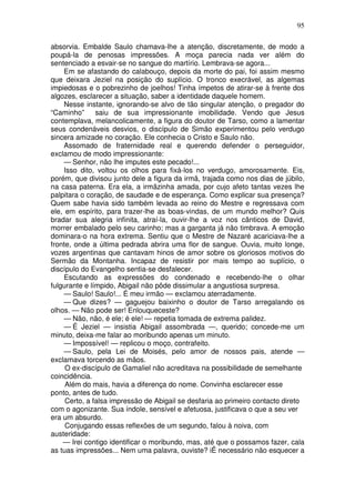 95

absorvia. Embalde Saulo chamava-lhe a atenção, discretamente, de modo a
poupá-la de penosas impressões. A moça parecia nada ver além do
sentenciado a esvair-se no sangue do martírio. Lembrava-se agora...
     Em se afastando do calabouço, depois da morte do pai, foi assim mesmo
que deixara Jeziel na posição do suplício. O tronco execrável, as algemas
impiedosas e o pobrezinho de joelhos! Tinha ímpetos de atirar-se à frente dos
algozes, esclarecer a situação, saber a identidade daquele homem.
     Nesse instante, ignorando-se alvo de tão singular atenção, o pregador do
“Caminho”      saiu de sua impressionante imobilidade. Vendo que Jesus
contemplava, melancolicamente, a figura do doutor de Tarso, como a lamentar
seus condenáveis desvios, o discípulo de Simão experimentou pelo verdugo
sincera amizade no coração. Ele conhecia o Cristo e Saulo não.
     Assomado de fraternidade real e querendo defender o perseguidor,
exclamou de modo impressionante:
     — Senhor, não lhe imputes este pecado!...
     Isso dito, voltou os olhos para fixá-los no verdugo, amorosamente. Eis,
porém, que divisou junto dele a figura da irmã, trajada como nos dias de júbilo,
na casa paterna. Era ela, a irmãzinha amada, por cujo afeto tantas vezes lhe
palpitara o coração, de saudade e de esperança. Como explicar sua presença?
Quem sabe havia sido também levada ao reino do Mestre e regressava com
ele, em espírito, para trazer-lhe as boas-vindas, de um mundo melhor? Quis
bradar sua alegria infinita, atraí-la, ouvir-lhe a voz nos cânticos de David,
morrer embalado pelo seu carinho; mas a garganta já não timbrava. A emoção
dominara-o na hora extrema. Sentiu que o Mestre de Nazaré acariciava-lhe a
fronte, onde a última pedrada abrira uma flor de sangue. Ouvia, muito longe,
vozes argentinas que cantavam hinos de amor sobre os gloriosos motivos do
Sermão da Montanha. Incapaz de resistir por mais tempo ao suplício, o
discípulo do Evangelho sentia-se desfalecer.
     Escutando as expressões do condenado e recebendo-lhe o olhar
fulgurante e límpido, Abigail não pôde dissimular a angustiosa surpresa.
     — Saulo! Saulo!... É meu irmão — exclamou aterradamente.
     — Que dizes? — gaguejou baixinho o doutor de Tarso arregalando os
olhos. — Não pode ser! Enlouqueceste?
     — Não, não, é ele; é ele! — repetia tomada de extrema palidez.
     — É Jeziel — insistia Abigail assombrada —, querido; concede-me um
minuto, deixa-me falar ao moribundo apenas um minuto.
     — Impossível! — replicou o moço, contrafeito.
     — Saulo, pela Lei de Moisés, pelo amor de nossos pais, atende —
exclamava torcendo as mãos.
     O ex-discípulo de Gamaliel não acreditava na possibilidade de semelhante
coincidência.
     Além do mais, havia a diferença do nome. Convinha esclarecer esse
ponto, antes de tudo.
     Certo, a falsa impressão de Abigail se desfaria ao primeiro contacto direto
com o agonizante. Sua índole, sensível e afetuosa, justificava o que a seu ver
era um absurdo.
     Conjugando essas reflexões de um segundo, falou à noiva, com
austeridade:
    — Irei contigo identificar o moribundo, mas, até que o possamos fazer, cala
as tuas impressões... Nem uma palavra, ouviste? iË necessário não esquecer a
 