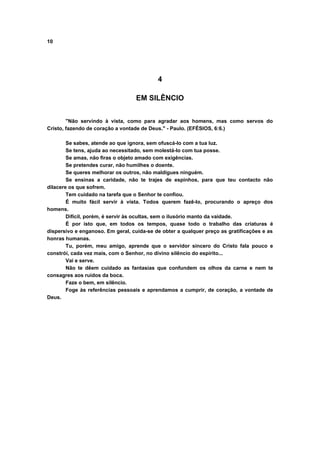 10
4
EM SILÊNCIO
"Não servindo à vista, como para agradar aos homens, mas como servos do
Cristo, fazendo de coração a vontade de Deus." - Paulo. (EFÉSIOS, 6:6.)
Se sabes, atende ao que ignora, sem ofuscá-lo com a tua luz.
Se tens, ajuda ao necessitado, sem molestá-lo com tua posse.
Se amas, não firas o objeto amado com exigências.
Se pretendes curar, não humilhes o doente.
Se queres melhorar os outros, não maldigues ninguém.
Se ensinas a caridade, não te trajes de espinhos, para que teu contacto não
dilacere os que sofrem.
Tem cuidado na tarefa que o Senhor te confiou.
É muito fácil servir à vista. Todos querem fazê-lo, procurando o apreço dos
homens.
Difícil, porém, é servir às ocultas, sem o ilusório manto da vaidade.
É por isto que, em todos os tempos, quase todo o trabalho das criaturas é
dispersivo e enganoso. Em geral, cuida-se de obter a qualquer preço as gratificações e as
honras humanas.
Tu, porém, meu amigo, aprende que o servidor sincero do Cristo fala pouco e
constrói, cada vez mais, com o Senhor, no divino silêncio do espírito...
Vai e serve.
Não te dêem cuidado as fantasias que confundem os olhos da carne e nem te
consagres aos ruídos da boca.
Faze o bem, em silêncio.
Foge às referências pessoais e aprendamos a cumprir, de coração, a vontade de
Deus.
 