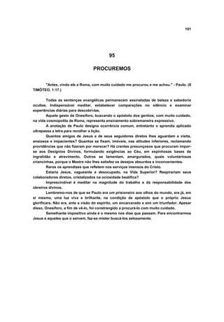 101
95
PROCUREMOS
"Antes, vindo ele a Roma, com muito cuidado me procurou e me achou." - Paulo. (II
TIMÓTEO, 1:17.)
Todas as sentenças evangélicas permanecem assinaladas de beleza e sabedoria
ocultas. Indispensável meditar, estabelecer comparações no silêncio e examinar
experiências diárias para descobri-las.
Aquele gesto de Onesíforo, buscando o apóstolo dos gentios, com muito cuidado,
na vida cosmopolita de Roma, representa ensinamento sobremaneira expressivo.
A anotação de Paulo designa ocorrência comum, entretanto o aprendiz aplicado
ultrapassa a letra para recolher a lição.
Quantos amigos de Jesus e de seus seguidores diretos lhes aguardam a visita,
ansiosos e impacientes? Quantos se fixam, imóveis, nas atitudes inferiores, reclamando
providências que não fizeram por merecer? Há crentes presunçosos que procuram impor-
se aos Desígnios Divinos, formulando exigências ao Céu, em espinhosas bases de
ingratidão e atrevimento. Outros se lamentam, amargurados, quais voluntariosas
criancinhas, porque o Mestre não lhes satisfez os desejos absurdos e inconvenientes.
Raros os aprendizes que refletem nos serviços imensos do Cristo.
Estaria Jesus, vagueante e desocupado, na Vida Superior? Respirariam seus
colaboradores diretos, cristalizados na ociosidade beatífica?
Imprescindível é meditar na magnitude do trabalho e da responsabilidade dos
obreiros divinos.
Lembremo-nos de que se Paulo era um prisioneiro aos olhos do mundo, era já, em
si mesmo, uma luz viva e brilhante, na condição de apóstolo que o próprio Jesus
glorificara. Não era, ante a visão do espírito, um encarcerado e sim um triunfador. Apesar
disso, Onesíforo, a fim de vê-lo, foi constrangido a procurá-lo com muito cuidado.
Semelhante impositivo ainda é o mesmo nos dias que passam. Para encontrarmos
Jesus e aqueles que o servem, faz-se mister buscá-los zelosamente.
 