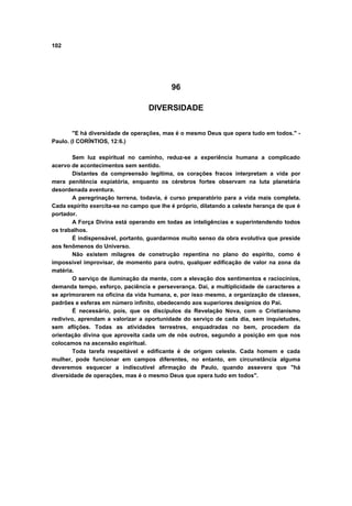 102
96
DIVERSIDADE
"E há diversidade de operações, mas é o mesmo Deus que opera tudo em todos." -
Paulo. (I CORÍNTIOS, 12:6.)
Sem luz espiritual no caminho, reduz-se a experiência humana a complicado
acervo de acontecimentos sem sentido.
Distantes da compreensão legítima, os corações fracos interpretam a vida por
mera penitência expiatória, enquanto os cérebros fortes observam na luta planetária
desordenada aventura.
A peregrinação terrena, todavia, é curso preparatório para a vida mais completa.
Cada espírito exercita-se no campo que lhe é próprio, dilatando a celeste herança de que é
portador.
A Força Divina está operando em todas as inteligências e superintendendo todos
os trabalhos.
É indispensável, portanto, guardarmos muito senso da obra evolutiva que preside
aos fenômenos do Universo.
Não existem milagres de construção repentina no plano do espírito, como é
impossível improvisar, de momento para outro, qualquer edificação de valor na zona da
matéria.
O serviço de iluminação da mente, com a elevação dos sentimentos e raciocínios,
demanda tempo, esforço, paciência e perseverança. Daí, a multiplicidade de caracteres a
se aprimorarem na oficina da vida humana, e, por isso mesmo, a organização de classes,
padrões e esferas em número infinito, obedecendo aos superiores desígnios do Pai.
É necessário, pois, que os discípulos da Revelação Nova, com o Cristianismo
redivivo, aprendam a valorizar a oportunidade do serviço de cada dia, sem inquietudes,
sem aflições. Todas as atividades terrestres, enquadradas no bem, procedem da
orientação divina que aproveita cada um de nós outros, segundo a posição em que nos
colocamos na ascensão espiritual.
Toda tarefa respeitável e edificante é de origem celeste. Cada homem e cada
mulher, pode funcionar em campos diferentes, no entanto, em circunstância alguma
deveremos esquecer a indiscutível afirmação de Paulo, quando assevera que "há
diversidade de operações, mas é o mesmo Deus que opera tudo em todos".
 