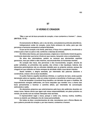 103
97
O VERBO É CRIADOR
"Mas o que sai da boca procede do coração, e isso contamina o homem." - Jesus.
(MATEUS, 15:18.)
O ensinamento do Mestre, sob o véu da letra, consubstancia profunda advertência.
Indispensável cuidar do coração, como fonte emissora do verbo, para que não
percamos a harmonia necessária à própria felicidade.
O que sai do coração e da mente, pela boca, é força viva e palpitante, envolvendo a
criatura para o bem ou para o mal, conforme a natureza da emissão.
Do íntimo dos tiranos, por esse processo, origina-se o movimento inicial da guerra,
movimento destruidor que torna à fonte em que nasceu, lançando ruína e aniquilamento.
Da alma dos caluniadores, partem os venenos que atormentam espíritos
generosos, mas que voltam a eles mesmos, escurecendo-lhes os horizontes mentais.
Do coração dos maus, dos perversos e dos inconscientes, surgem, através do
poder verbalista, os primórdios das quedas, dos crimes e das injustiças; todavia, tais
elementos perturbadores não se articulam debalde para os próprios autores, porque dia
chegará em que colherão os frutos amargos da atividade infeliz a que deram impulso.
Assim também, a alegria semeada, por intermédio das palavras salutares e
construtivas, cresce e dá os seus resultados.
O auxílio fraterno espalha benefícios infinitos, e o perfume do bem, ainda quando
derramado sobre os ingratos, volta em ondas invisíveis a reconfortar a fronte que o emite.
O ato de bondade é invariável força benéfica, em derredor de quem o mobiliza. Há
imponderáveis energias edificantes, em torno daqueles que mantêm viva a chama dos
bons pensamentos a iluminar o caminho alheio, por intermédio da conversação
estimulante e sadia.
Os elementos psíquicos que exteriorizamos pela boca são potências atuantes em
nosso nome, fatores ativos que agem sob nossa responsabilidade, em plano próximo ou
remoto, de acordo com as nossas intenções mais secretas.
É imprescindível vigiar a boca, porque o verbo cria, insinua, inclina, modifica,
renova ou destrói, por dilatação viva de nossa personalidade.
Em todos os dias e acontecimentos da vida, recordemos com o Divino Mestre de
que a palavra procede do coração e, por isso mesmo, contamina o homem.
 