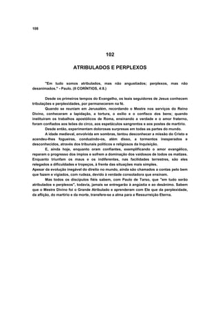 108
102
ATRIBULADOS E PERPLEXOS
"Em tudo somos atribulados, mas não angustiados; perplexos, mas não
desanimados." - Paulo. (II CORÍNTIOS, 4:8.)
Desde os primeiros tempos do Evangelho, os leais seguidores de Jesus conhecem
tribulações e perplexidades, por permanecerem na fé.
Quando se reuniam em Jerusalém, recordando o Mestre nos serviços do Reino
Divino, conheceram a lapidação, a tortura, o exílio e o confisco dos bens; quando
instituíram os trabalhos apostólicos de Roma, ensinando a verdade e o amor fraterno,
foram confiados aos leões do circo, aos espetáculos sangrentos e aos postes de martírio.
Desde então, experimentam dolorosas surpresas em todas as partes do mundo.
A idade medieval, envolvida em sombras, tentou desconhecer a missão do Cristo e
acendeu-lhes fogueiras, conduzindo-os, além disso, a tormentos inesperados e
desconhecidos, através dos tribunais políticos e religiosos da Inquisição.
E, ainda hoje, enquanto oram confiantes, exemplificando o amor evangélico,
reparam o progresso dos ímpios e sofrem a dominação dos vaidosos de todos os matizes.
Enquanto triunfam os maus e os indiferentes, nas facilidades terrestres, são eles
relegados a dificuldades e tropeços, à frente das situações mais simples.
Apesar da evolução inegável do direito no mundo, ainda são chamados a contas pelo bem
que fazem e vigiados, com rudeza, devido à verdade consoladora que ensinam.
Mas todos os discípulos fiéis sabem, com Paulo de Tarso, que "em tudo serão
atribulados e perplexos", todavia, jamais se entregarão à angústia e ao desânimo. Sabem
que o Mestre Divino foi o Grande Atribulado e aprenderam com Ele que da perplexidade,
da aflição, do martírio e da morte, transfere-se a alma para a Ressurreição Eterna.
 