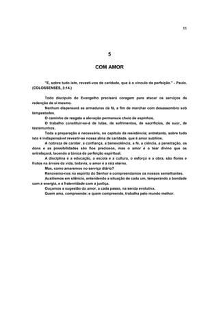 11
5
COM AMOR
"E, sobre tudo isto, revesti-vos de caridade, que é o vinculo da perfeição." - Paulo.
(COLOSSENSES, 3:14.)
Todo discípulo do Evangelho precisará coragem para atacar os serviços da
redenção de si mesmo.
Nenhum dispensará as armaduras da fé, a fim de marchar com desassombro sob
tempestades.
O caminho de resgate e elevação permanece cheio de espinhos.
O trabalho constituir-se-á de lutas, de sofrimentos, de sacrifícios, de suor, de
testemunhos.
Toda a preparação é necessária, no capitulo da resistência; entretanto, sobre tudo
isto é indispensável revestir-se nossa alma de caridade, que é amor sublime.
A nobreza de caráter, a confiança, a benevolência, a fé, a ciência, a penetração, os
dons e as possibilidades são fios preciosos, mas o amor é o tear divino que os
entrelaçará, tecendo a túnica da perfeição espiritual.
A disciplina e a educação, a escola e a cultura, o esforço e a obra, são flores e
frutos na árvore da vida, todavia, o amor é a raiz eterna.
Mas, como amaremos no serviço diário?
Renovemo-nos no espírito do Senhor e compreendamos os nossos semelhantes.
Auxiliemos em silêncio, entendendo a situação de cada um, temperando a bondade
com a energia, e a fraternidade com a justiça.
Ouçamos a sugestão do amor, a cada passo, na senda evolutiva.
Quem ama, compreende; e quem compreende, trabalha pelo mundo melhor.
 