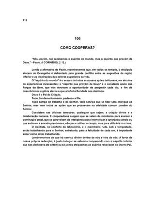 112
106
COMO COOPERAS?
"Nós, porém, não recebemos o espírito do mundo, mas o espírito que provém de
Deus." - Paulo. (I CORÍNTIOS, 2:12.)
Lendo a afirmativa de Paulo, reconhecemos que, em todos os tempos, o discípulo
sincero do Evangelho é defrontado pelo grande conflito entre as sugestões da região
inferior e as inspirações das esferas superiores da vida.
O "espírito do mundo" é o acervo de todas as nossas ações delituosas, em séculos
de experiências incessantes; o "espírito que provém de Deus" é o constante apelo das
Forças do Bem, que nos renovam a oportunidade de progredir cada dia, a fim de
descobrirmos a glória eterna a que a Infinita Bondade nos destinou.
Deus é o Pai da Criação.
Tudo, fundamentalmente, pertence a Ele.
Todo campo de trabalho é do Senhor, todo serviço que se fizer será entregue ao
Senhor, mas nem todas as ações que se processam na atividade comum provêm do
Senhor.
Coexistem nas oficinas terrestres, quaisquer que sejam, a criação divina e a
colaboração humana. E cooperadores surgem que se valem da mordomia para exercer a
dominação cruel, que se aproveitam da inteligência para intensificar a ignorância alheia ou
que estimam a enxada prestimosa, não para cultivar o campo, mas para utilizá-la no crime.
O cientista, no conforto do laboratório, e o marinheiro rude, sob a tempestade,
estão trabalhando para o Senhor; entretanto, para a felicidade de cada um, é importante
saber como estão trabalhando.
Lembremo-nos de que há serviço divino dentro de nós e fora de nós. A favor de
nossa própria redenção, é justo indagar se estamos cooperando com o espírito inferior
que nos dominava até ontem ou se já nos afeiçoamos ao espírito renovador do Eterno Pai.
 