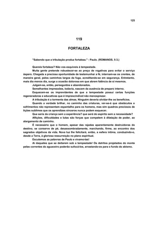 125
119
FORTALEZA
"Sabendo que a tribulação produz fortaleza." - Paulo. (ROMANOS, 5:3.)
Quereis fortaleza? Não vos esquiveis à tempestade.
Muita gente pretende robustecer-se ao preço de rogativas para evitar o serviço
áspero. Chegada a preciosa oportunidade de testemunhar a fé, internam-se os crentes, de
maneira geral, pelos caminhos largos da fuga, acreditando-se em segurança. Entretanto,
mais dia menos dia, surge a ocasião dolorosa em que abrem falência de si mesmos.
Julgam-se, então, perseguidos e abandonados.
Semelhantes impressões, todavia, nascem da ausência de preparo interno.
Esquecem-se os imprevidentes de que a tempestade possui certas funções
regeneradoras e educativas que é imprescindível não menosprezar.
A tribulação é a tormenta das almas. Ninguém deveria olvidar-lhe os benefícios.
Quando a verdade brilhar, no caminho das criaturas, ver-se-á que obstáculos e
sofrimentos não representam espantalho para os homens, mas sim quadros preciosos de
lições sublimes que os aprendizes sinceros nunca podem esquecer.
Que seria da criança sem a experiência? que será do espírito sem a necessidade?
Aflições, dificuldades e lutas são forças que compelem à dilatação de poder, ao
alargamento de caminho.
É necessário que o homem, apesar das rajadas aparentemente destruidoras do
destino, se conserve de pé, desassombradamente, marchando, firme, ao encontro dos
sagrados objetivos da vida. Nova luz lhe felicitará, então, a esfera íntima, conduzindo-o,
desde a Terra, à gloriosa ressurreição no plano espiritual.
Escutemos as palavras de Paulo e vivamo-las!
Ai daqueles que se deitarem sob a tempestade! Os detritos projetados do monte
pelas correntes do aguaceiro poderão sufocá-los, arrastando-os para o fundo do abismo.
 