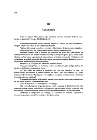 126
120
HERDEIROS
"E se nós somos filhos, somos logo herdeiros também, herdeiros de Deus e co-
herdeiros do Cristo." - Paulo. (ROMANOS, 8:17)
Incompreensivelmente, muitas escolas religiosas, através de seus expositores,
relegam o homem à esfera de miserabilidade absoluta.
Púlpitos, tribunas, praças, livros e jornais estão repletos de tremendas acusações.
Os filhos da Terra são categorizados à conta de réus da pena última.
Ninguém contesta que o homem, na condição de aluno em crescimento na
Sabedoria Universal, tem errado em todos os tempos; ninguém ignora que o crime ainda
obceca, muitas vezes, o pensamento das criaturas terrestres; entretanto, é indispensável
restabelecer a verdade essencial. Se muitas almas permanecem caídas, Deus lhes renova,
diariamente, a oportunidade de reerguimento.
Além disso, o Evangelho é o roteiro do otimismo divino.
Paulo, em sua epístola aos romanos, confere aos homens, com justiça, o título de
herdeiros do Pai e co-herdeiros de Jesus.
Por que razão se dilataria a paciência do Céu para conosco, se nós, os
trabalhadores encarnados e desencarnados da Terra, não passássemos de seres
desventurados e inúteis? Seria justa a renovação do ensejo de aprimoramento a criaturas
irremediavelmente malditas?
É necessário fortalecer a fé sublime que elevamos ao Alto, sem nos esquecermos
de que o Alto deposita santificada fé em nós.
Que a Humanidade não menospreze a esperança.
Não somos fantasmas de penas eternas e sim herdeiros da Glória Celestial, não
obstante nossas antigas imperfeições. O imperativo de felicidade, porém, exige que nos
eduquemos, convenientemente, habilitando-nos à posse morredoura da herança divina.
Olvidemos o desperdício da energia, os caprichos da infância espiritual e
cresçamos, para ser, com o Pai, os tutores de nós mesmos.
 