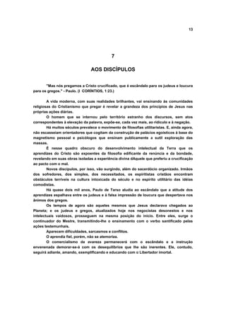 13
7
AOS DISCÍPULOS
"Mas nós pregamos a Cristo crucificado, que é escândalo para os judeus e loucura
para os gregos." - Paulo. (I CORÍNTIOS, 1:23.)
A vida moderna, com suas realidades brilhantes, vai ensinando às comunidades
religiosas do Cristianismo que pregar é revelar a grandeza dos princípios de Jesus nas
próprias ações diárias.
O homem que se internou pelo território estranho dos discursos, sem atos
correspondentes à elevação da palavra, expõe-se, cada vez mais, ao ridículo e à negação.
Há muitos séculos prevalece o movimento de filosofias utilitaristas. E, ainda agora,
não escasseiam orientadores que cogitam da construção de palácios egoísticos à base do
magnetismo pessoal e psicólogos que ensinam publicamente a sutil exploração das
massas.
É nesse quadro obscuro do desenvolvimento intelectual da Terra que os
aprendizes do Cristo são expoentes da filosofia edificante da renúncia e da bondade,
revelando em suas obras isoladas a experiência divina dAquele que preferiu a crucificação
ao pacto com o mal.
Novos discípulos, por isso, vão surgindo, além do sacerdócio organizado. Irmãos
dos sofredores, dos simples, dos necessitados, os espiritistas cristãos encontram
obstáculos terríveis na cultura intoxicada do século e no espírito utilitário das idéias
comodistas.
Há quase dois mil anos, Paulo de Tarso aludia ao escândalo que a atitude dos
aprendizes espalhava entre os judeus e à falsa impressão de loucura que despertava nos
ânimos dos gregos.
Os tempos de agora são aqueles mesmos que Jesus declarava chegados ao
Planeta; e os judeus e gregos, atualizados hoje nos negocistas desonestos e nos
intelectuais vaidosos, prosseguem na mesma posição do inicio. Entre eles, surge o
continuador do Mestre, transmitindo-lhe o ensinamento com o verbo santificado pelas
ações testemunhais.
Aparecem dificuldades, sarcasmos e conflitos.
O aprendiz fiel, porém, não se atemoriza.
O comercialismo da avareza permanecerá com o escândalo e a instrução
envenenada demorar-se-á com os desequilíbrios que lhe são inerentes. Ele, contudo,
seguirá adiante, amando, exemplificando e educando com o Libertador imortal.
 