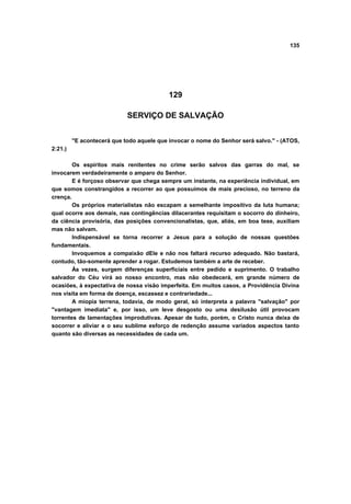 135
129
SERVIÇO DE SALVAÇÃO
"E acontecerá que todo aquele que invocar o nome do Senhor será salvo." - (ATOS,
2:21.)
Os espíritos mais renitentes no crime serão salvos das garras do mal, se
invocarem verdadeiramente o amparo do Senhor.
E é forçoso observar que chega sempre um instante, na experiência individual, em
que somos constrangidos a recorrer ao que possuímos de mais precioso, no terreno da
crença.
Os próprios materialistas não escapam a semelhante impositivo da luta humana;
qual ocorre aos demais, nas contingências dilacerantes requisitam o socorro do dinheiro,
da ciência provisória, das posições convencionalistas, que, aliás, em boa tese, auxiliam
mas não salvam.
Indispensável se torna recorrer a Jesus para a solução de nossas questões
fundamentais.
Invoquemos a compaixão dEle e não nos faltará recurso adequado. Não bastará,
contudo, tão-somente aprender a rogar. Estudemos também a arte de receber.
Às vezes, surgem diferenças superficiais entre pedido e suprimento. O trabalho
salvador do Céu virá ao nosso encontro, mas não obedecerá, em grande número de
ocasiões, à expectativa de nossa visão imperfeita. Em muitos casos, a Providência Divina
nos visita em forma de doença, escassez e contrariedade...
A miopia terrena, todavia, de modo geral, só interpreta a palavra "salvação" por
"vantagem imediata" e, por isso, um leve desgosto ou uma desilusão útil provocam
torrentes de lamentações improdutivas. Apesar de tudo, porém, o Cristo nunca deixa de
socorrer e aliviar e o seu sublime esforço de redenção assume variados aspectos tanto
quanto são diversas as necessidades de cada um.
 