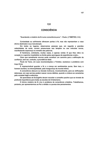 137
131
CONSCIÊNCIA
"Guardando o mistério da fé numa consciência pura." - Paulo. (I TIMÓTEO, 3:9.)
Curiosidade ou sofrimento oferecem portas à fé, mas não representam o vaso
divino destinado à sua manutenção.
Em todos os lugares, observamos pessoas que, em seguida a grandes
calamidades da sorte, correm pressurosas aos templos ou aos oráculos novos,
manifestando esperança no remédio das palavras.
O fenômeno, entretanto, muitas vezes, é apenas verbal. O que lhes vibra no
coração é o capricho insatisfeito ou ferido pelos azorragues de experiências cruéis...
Claro que semelhante recurso pode constituir um caminho para a edificação da
confiança, sem ser, contudo, a providência ideal.
Paulo de Tarso, em suas recomendações a Timóteo. esclarece o problema com
traço firme.
É imprescindível guardar a fé e a crença em sentimentos puros. Sem isso, o
homem oscilará, na intranqüilidade, pela insegurança do mundo Intimo.
A consciência obscura ou tisnada inclina-se, invariavelmente, para as retificações
dolorosas, em cujo serviço podem nascer novos débitos, quando a criatura se caracteriza
pela vontade frágil e enfermiça.
Os aprendizes do Evangelho devem recordar o conselho paulino que se reveste de
profunda importância para todas as escolas do Cristianismo.
O divino mistério da fé viva é problema de consciência cristalina. Trabalhemos,
portanto, por apresentarmos ao Pai a retidão e a pureza dos pensamentos.
 