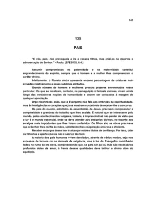 141
135
PAIS
"E vós, pais, não provoqueis a ira a vossos filhos, mas criai-os na doutrina e
admoestação do Senhor." - Paulo. (EFÉSIOS, 6:4.)
Assumir compromissos na paternidade e na maternidade constitui
engrandecimento do espírito, sempre que o homem e a mulher lhes compreendam o
caráter divino.
Infelizmente, o Planeta ainda apresenta enorme percentagem de criaturas mal-
avisadas relativamente a esses sublimes atributos.
Grande número de homens e mulheres procura prazeres envenenados nesse
particular. Os que se localizam, contudo, na perseguição à fantasia ruinosa, vivem ainda
longe das verdadeiras noções de humanidade e devem ser colocados à margem de
qualquer apreciação.
Urge reconhecer, aliás, que o Evangelho não fala aos embriões da espiritualidade,
mas às inteligências e corações que já se mostram suscetíveis de receber-lhe o concurso.
Os pais do mundo, admitidos às assembléias de Jesus, precisam compreender a
complexidade e grandeza do trabalho que lhes assiste. É natural que se interessem pelo
mundo, pelos acontecimentos vulgares, todavia, é imprescindível não perder de vista que
o lar é o mundo essencial, onde se deve atender aos desígnios divinos, no tocante aos
serviços mais importantes que lhes foram conferidos. Os filhos são as obras preciosas
que o Senhor lhes confia às mãos, solicitando-lhes cooperação amorosa e eficiente.
Receber encargos desse teor é alcançar nobres títulos de confiança. Por isso, criar
os filhinhos e aperfeiçoá-los não é serviço tão fácil.
A maioria dos pais humanos vivem desviados, através de vários modos, seja nos
excessos de ternura ou na demasia de exigência, mas à luz do Evangelho caminharão
todos no rumo da era nova, compreendendo que, se para ser pai ou mãe são necessários
profundos dotes de amor, à frente dessas qualidades deve brilhar o divino dom do
equilíbrio.
 