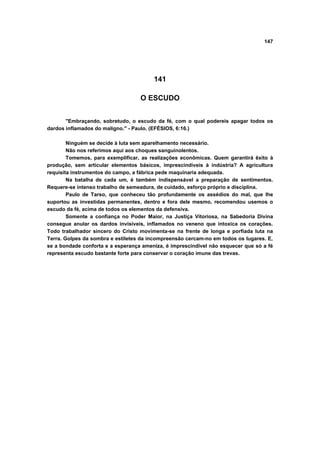 147
141
O ESCUDO
"Embraçando, sobretudo, o escudo da fé, com o qual podereis apagar todos os
dardos inflamados do maligno." - Paulo. (EFÉSIOS, 6:16.)
Ninguém se decide à luta sem aparelhamento necessário.
Não nos referimos aqui aos choques sanguinolentos.
Tomemos, para exemplificar, as realizações econômicas. Quem garantirá êxito à
produção, sem articular elementos básicos, imprescindíveis à indústria? A agricultura
requisita instrumentos do campo, a fábrica pede maquinaria adequada.
Na batalha de cada um, é também indispensável a preparação de sentimentos.
Requere-se intenso trabalho de semeadura, de cuidado, esforço próprio e disciplina.
Paulo de Tarso, que conheceu tão profundamente os assédios do mal, que lhe
suportou as investidas permanentes, dentro e fora dele mesmo, recomendou usemos o
escudo da fé, acima de todos os elementos da defensiva.
Somente a confiança no Poder Maior, na Justiça Vitoriosa, na Sabedoria Divina
consegue anular os dardos invisíveis, inflamados no veneno que intoxica os corações.
Todo trabalhador sincero do Cristo movimenta-se na frente de longa e porfiada luta na
Terra. Golpes da sombra e estiletes da incompreensão cercam-no em todos os lugares. E,
se a bondade conforta e a esperança ameniza, é imprescindível não esquecer que só a fé
representa escudo bastante forte para conservar o coração imune das trevas.
 
