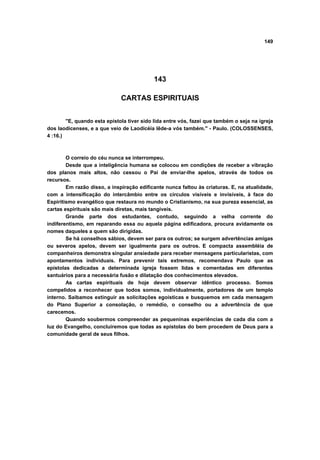 149
143
CARTAS ESPIRITUAIS
"E, quando esta epístola tiver sido lida entre vós, fazei que também o seja na igreja
dos laodicenses, e a que veio de Laodicéia lêde-a vós também." - Paulo. (COLOSSENSES,
4 :16.)
O correio do céu nunca se interrompeu.
Desde que a inteligência humana se colocou em condições de receber a vibração
dos planos mais altos, não cessou o Pai de enviar-lhe apelos, através de todos os
recursos.
Em razão disso, a inspiração edificante nunca faltou às criaturas. E, na atualidade,
com a intensificação do intercâmbio entre os círculos visíveis e invisíveis, à face do
Espiritismo evangélico que restaura no mundo o Cristianismo, na sua pureza essencial, as
cartas espirituais são mais diretas, mais tangíveis.
Grande parte dos estudantes, contudo, seguindo a velha corrente do
indiferentismo, em reparando essa ou aquela página edificadora, procura avidamente os
nomes daqueles a quem são dirigidas.
Se há conselhos sábios, devem ser para os outros; se surgem advertências amigas
ou severos apelos, devem ser igualmente para os outros. E compacta assembléia de
companheiros demonstra singular ansiedade para receber mensagens particularistas, com
apontamentos individuais. Para prevenir tais extremos, recomendava Paulo que as
epístolas dedicadas a determinada igreja fossem lidas e comentadas em diferentes
santuários para a necessária fusão e dilatação dos conhecimentos elevados.
As cartas espirituais de hoje devem observar idêntico processo. Somos
compelidos a reconhecer que todos somos, individualmente, portadores de um templo
interno. Saibamos extinguir as solicitações egoísticas e busquemos em cada mensagem
do Plano Superior a consolação, o remédio, o conselho ou a advertência de que
carecemos.
Quando soubermos compreender as pequeninas experiências de cada dia com a
luz do Evangelho, concluiremos que todas as epístolas do bem procedem de Deus para a
comunidade geral de seus filhos.
 