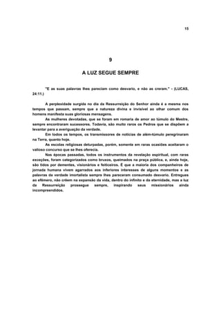 15
9
A LUZ SEGUE SEMPRE
"E as suas palavras lhes pareciam como desvario, e não as creram." - (LUCAS,
24:11.)
A perplexidade surgida no dia da Ressurreição do Senhor ainda é a mesma nos
tempos que passam, sempre que a natureza divina e invisível ao olhar comum dos
homens manifesta suas gloriosas mensagens.
As mulheres devotadas, que se foram em romaria de amor ao túmulo do Mestre,
sempre encontraram sucessores. Todavia, são muito raros os Pedros que se dispõem a
levantar para a averiguação da verdade.
Em todos os tempos, os transmissores de notícias de além-túmulo peregrinaram
na Terra, quanto hoje.
As escolas religiosas deturpadas, porém, somente em raras ocasiões aceitaram o
valioso concurso que se lhes oferecia.
Nas épocas passadas, todos os instrumentos da revelação espiritual, com raras
exceções, foram categorizados como bruxos, queimados na praça pública, e, ainda hoje,
são tidos por dementes, visionários e feiticeiros. É que a maioria dos companheiros de
jornada humana vivem agarrados aos inferiores interesses de alguns momentos e as
palavras da verdade imortalista sempre lhes pareceram consumado desvario. Entregues
ao efêmero, não crêem na expansão da vida, dentro do infinito e da eternidade, mas a luz
da Ressurreição prossegue sempre, inspirando seus missionários ainda
incompreendidos.
 
