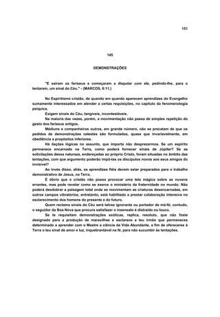 151
145
DEMONSTRAÇÕES
"E saíram os fariseus e começaram a disputar com ele, pedindo-lhe, para o
tentarem, um sinal do Céu." - (MARCOS, 8:11.)
No Espiritismo cristão, de quando em quando aparecem aprendizes do Evangelho
sumamente interessados em atender a certas requisições, no capítulo da fenomenologia
psíquica.
Exigem sinais do Céu, tangíveis, incontestáveis.
Na maioria das vezes, porém, a movimentação não passa de simples repetição do
gesto dos fariseus antigos.
Médiuns e companheiros outros, em grande número, não se precatam de que os
pedidos de demonstrações celestes são formulados, quase que invariavelmente, em
obediência a propósitos inferiores.
Há ilações lógicas no assunto, que importa não desprezarmos. Se um espírito
permanece encarnado na Terra, como poderá fornecer sinais de Júpiter? Se as
solicitações dessa natureza, endereçadas ao próprio Cristo, foram situadas no âmbito das
tentações, com que argumento poderão impô-las os discípulos novos aos seus amigos do
invisível?
Ao invés disso, aliás, os aprendizes fiéis devem estar preparados para o trabalho
demonstrativo de Jesus, na Terra.
É óbvio que o cristão não possa provocar uma tela mágica sobre as nuvens
errantes, mas pode revelar como se exerce o ministério da fraternidade no mundo. Não
poderá desdobrar a paisagem total onde se movimentam as criaturas desencarnadas, em
outros campos vibratórios; entretanto, está habilitado a prestar colaboração intensiva no
esclarecimento dos homens do presente e do futuro.
Quem reclama sinais do Céu será talvez ignorante ou portador de má-fé; contudo,
o seguidor da Boa Nova que procura satisfazer o insensato é distraído ou louco.
Se te requisitam demonstrações exóticas, replica, resoluto, que não foste
designado para a produção de maravilhas e esclarece a teu irmão que permaneces
determinado a aprender com o Mestre a ciência da Vida Abundante, a fim de ofereceres à
Terra o teu sinal de amor e luz, inquebrantável na fé, para não sucumbir às tentações.
 