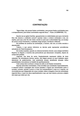 159
153
CONTRISTAÇÃO
"Agora folgo, não porque fostes contristados, mas porque fostes contristados para
o arrependimento; pois fostes contristados segundo Deus." - Paulo. (II CORÍNTIOS, 7:9.)
Quanta vez se agitam famílias, agrupamentos ou coletividades para que a tormenta
lhes não alcance o ambiente comum? quantas vezes a criatura contempla o céu, em
súplica, para que a dor lhe não visite a senda ou para que a adversidade fuja, ao encalço
de outros rumos? Entretanto, a realidade chega sempre, inevitável e inflexível.
No turbilhão de sombras da contristação, o homem, não raro, se sente vencido e
abandonado.
Todavia, o que parece infortúnio ou derrota pode representar providências
salvadoras do Todo-Compassivo.
Em muitas ocasiões, quando as criaturas terrestres choram, seus amigos da Esfera
Superior se alegram, à maneira dos pomicultores que descansam, tranqüilos, depois do
campo bem podado.
Lágrimas, nos lares da carne, freqüentemente expressam júbilos de lares
celestiais. Os orientadores divinos, porém, não folgam porque os seus tutelados sejam
detentores de padecimentos, mas justamente porque semelhante situação indica
possibilidades renovadoras no trabalho de aperfeiçoamento.
Todo campo deve conhecer o tempo de ceifa ou de limpeza necessárias.
Quando estiverdes contristados, à face de faltas que cometestes impensadamente,
é razoável sofrais a passagem das nuvens pesadas e negras que amontoastes sobre o
coração; contudo, quando a prova e a luta vos surpreenderem a casa ou o espírito, em
circunstâncias que independem de vossa vontade, então é chegada a hora da contristação
segundo Deus, a qual vos eleva espiritualmente e que, por isso mesmo, provoca a alegria
dos anjos que velam por vós.
 