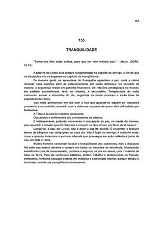 161
155
TRANQÜILIDADE
"Tenho-vos dito estas coisas, para que em mim tenhais paz." - Jesus. (JOÃO,
16:33.)
A palavra do Cristo está sempre fundamentada no espírito de serviço, a fim de que
os discípulos não se enganem no capítulo da tranqüilidade.
De maneira geral, os aprendizes do Evangelho aguardam a paz, onde a calma
reinante nada significa além de estacionamento por vezes delituoso. No conceito da
maioria, a segurança reside em garantia financeira, em relações prestigiosas no mundo,
em salários astronômicos. Isso, no entanto, é secundário. Tempestades da noite
costumam sanear a atmosfera do dia, angústias da morte renovam a visão falsa da
experiência terrestre.
Vale mais permanecer em dia com a luta que guardar-se alguém no descanso
provisório e encontrá-la, amanhã, com a dolorosa surpresa de quem vive defrontado por
fantasmas.
A Terra é escola de trabalho incessante.
Obstáculos e sofrimentos são orientadores da criatura.
É indispensável, portanto, renovar-se a concepção da paz, na mente do homem,
para ajustá-lo à missão que foi chamado a cumprir na obra divina, em favor de si mesmo.
Conservar a paz, em Cristo, não é deter a paz do mundo. É encontrar o tesouro
eterno de bênçãos nas obrigações de cada dia. Não é fugir ao serviço; é aceitá-lo onde,
como e quando determine a vontade dAquele que prossegue em ação redentora, junto de
nós, em toda a Terra.
Muitos homens costumam buscar a tranqüilidade dos cadáveres, mas o discípulo
fiel sabe que possui deveres a cumprir em todos os instantes da existência. Alcançando
semelhante zona de compreensão, conhece o segredo da paz em Jesus, com o máximo de
lutas na Terra. Para ele continuam batalhas, atritos, trabalho e testemunhos no Planeta,
entretanto, nenhuma situação externa lhe modifica a serenidade interior, porque atingiu o
luminoso caminho da tranqüilidade fundamental.
 