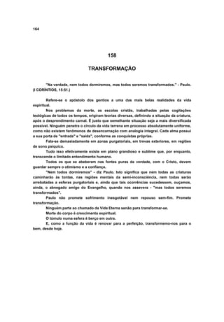 164
158
TRANSFORMAÇÃO
"Na verdade, nem todos dormiremos, mas todos seremos transformados." - Paulo.
(I CORÍNTIOS, 15:51.)
Refere-se o apóstolo dos gentios a uma das mais belas realidades da vida
espiritual.
Nos problemas da morte, as escolas cristãs, trabalhadas pelas cogitações
teológicas de todos os tempos, erigiram teorias diversas, definindo a situação da criatura,
após o desprendimento carnal. É justo que semelhante situação seja a mais diversificada
possível. Ninguém penetra o circulo da vida terrena em processo absolutamente uniforme,
como não existem fenômenos de desencarnação com analogia integral. Cada alma possui
a sua porta de "entrada" e "saída", conforme as conquistas próprias.
Fala-se demasiadamente em zonas purgatoriais, em trevas exteriores, em regiões
de sono psíquico.
Tudo isso efetivamente existe em plano grandioso e sublime que, por enquanto,
transcende o limitado entendimento humano.
Todos os que se abeberam nas fontes puras da verdade, com o Cristo, devem
guardar sempre o otimismo e a confiança.
"Nem todos dormiremos" - diz Paulo. Isto significa que nem todas as criaturas
caminharão às tontas, nas regiões mentais da semi-inconsciência, nem todas serão
arrebatadas a esferas purgatoriais e, ainda que tais ocorrências sucedessem, ouçamos,
ainda, o abnegado amigo do Evangelho, quando nos assevera - "mas todos seremos
transformados".
Paulo não promete sofrimento inesgotável nem repouso sem-fim. Promete
transformação.
Ninguém parte ao chamado da Vida Eterna senão para transformar-se.
Morte do corpo é crescimento espiritual.
O túmulo numa esfera é berço em outra.
E, como a função da vida é renovar para a perfeição, transformemo-nos para o
bem, desde hoje.
 