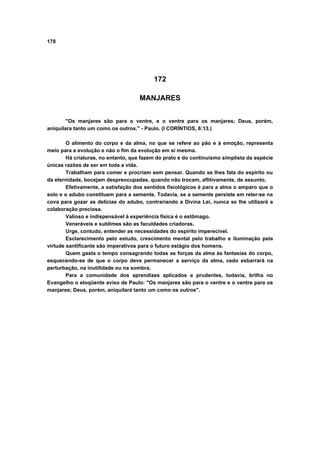 178
172
MANJARES
"Os manjares são para o ventre, e o ventre para os manjares; Deus, porém,
aniquilara tanto um como os outros." - Paulo. (I CORÍNTIOS, 6:13.)
O alimento do corpo e da alma, no que se refere ao pão e à emoção, representa
meio para a evolução e não o fim da evolução em si mesma.
Há criaturas, no entanto, que fazem do prato e do continuismo simplista da espécie
únicas razões de ser em toda a vida.
Trabalham para comer e procriam sem pensar. Quando se lhes fala do espírito ou
da eternidade, bocejam despreocupadas, quando não trocam, aflitivamente, de assunto.
Efetivamente, a satisfação dos sentidos fisiológicos é para a alma o amparo que o
solo e o adubo constituem para a semente. Todavia, se a semente persiste em reter-se na
cova para gozar as delicias do adubo, contrariando a Divina Lei, nunca se lhe utilizará a
colaboração preciosa.
Valioso e indispensável à experiência física é o estômago.
Veneráveis e sublimes são as faculdades criadoras.
Urge, contudo, entender as necessidades do espírito imperecível.
Esclarecimento pelo estudo, crescimento mental pelo trabalho e iluminação pela
virtude santificante são imperativos para o futuro estágio dos homens.
Quem gasta o tempo consagrando todas as forças da alma às fantasias do corpo,
esquecendo-se de que o corpo deve permanecer a serviço da alma, cedo esbarrará na
perturbação, na inutilidade ou na sombra.
Para a comunidade dos aprendizes aplicados e prudentes, todavia, brilha no
Evangelho o eloqüente aviso de Paulo: "Os manjares são para o ventre e o ventre para os
manjares; Deus, porém, aniquilará tanto um como os outros".
 