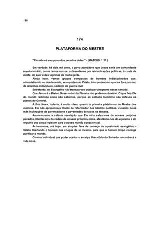 180
174
PLATAFORMA DO MESTRE
"Ele salvará seu povo dos pecados deles." - (MATEUS, 1:21.)
Em verdade, há dois mil anos, o povo acreditava que Jesus seria um comandante
revolucionário, como tantos outros, a desvelar-se por reivindicações políticas, à custa da
morte, do suor e das lágrimas de muita gente.
Ainda hoje, vemos grupos compactos de homens indisciplinados que,
administrando ou obedecendo, se reportam ao Cristo, interpretando-o qual se fora patrono
de rebeliões individuais, sedento de guerra civil.
Entretanto, do Evangelho não transparece qualquer programa nesse sentido.
Que Jesus é o Divino Governador do Planeta não podemos duvidar. O que fará Ele
do mundo redimido ainda não sabemos, porque ao soldado humílimo são defesos os
planos do General.
A Boa Nova, todavia, é muito clara, quanto à primeira plataforma do Mestre dos
mestres. Ele não apresentava títulos de reformador dos hábitos políticos, viciados pelas
más inclinações de governadores e governados de todos os tempos.
Anunciou-nos a celeste revelação que Ele viria salvar-nos de nossos próprios
pecados, libertar-nos da cadeia de nossos próprios erros, afastando-nos do egoísmo e do
orgulho que ainda legislam para o nosso mundo consciencial.
Achamo-nos, até hoje, em simples fase de começo de apostolado evangélico -
Cristo libertando o homem das chagas de si mesmo, para que o homem limpo consiga
purificar o mundo.
O reino individual que puder aceitar o serviço liberatório do Salvador encontrará a
vida nova.
 