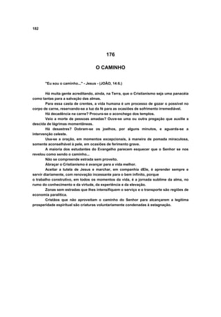 182
176
O CAMINHO
"Eu sou o caminho..." - Jesus - (JOÃO, 14:6.)
Há muita gente acreditando, ainda, na Terra, que o Cristianismo seja uma panacéia
como tantas para a salvação das almas.
Para essa casta de crentes, a vida humana é um processo de gozar o possível no
corpo de carne, reservando-se a luz da fé para as ocasiões de sofrimento irremediável.
Há decadência na carne? Procura-se o aconchego dos templos.
Veio a morte de pessoas amadas? Ouve-se uma ou outra pregação que auxilie a
descida de lágrimas momentâneas.
Há desastres? Dobram-se os joelhos, por alguns minutos, e aguarda-se a
intervenção celeste.
Usa-se a oração, em momentos excepcionais, à maneira de pomada miraculosa,
somente aconselhável à pele, em ocasiões de ferimento grave.
A maioria dos estudantes do Evangelho parecem esquecer que o Senhor se nos
revelou como sendo o caminho...
Não se compreende estrada sem proveito.
Abraçar o Cristianismo é avançar para a vida melhor.
Aceitar a tutela de Jesus e marchar, em companhia dEle, é aprender sempre e
servir diariamente, com renovação incessante para o bem infinito, porque
o trabalho construtivo, em todos os momentos da vida, é a jornada sublime da alma, no
rumo do conhecimento e da virtude, da experiência e da elevação.
Zonas sem estradas que lhes intensifiquem o serviço e o transporte são regiões de
economia paralítica.
Cristãos que não aproveitam o caminho do Senhor para alcançarem a legítima
prosperidade espiritual são criaturas voluntariamente condenadas à estagnação.
 