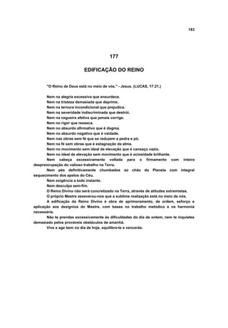 183
177
EDIFICAÇÃO DO REINO
"O Reino de Deus está no meio de vós." - Jesus. (LUCAS, 17:21.)
Nem na alegria excessiva que ensurdece.
Nem na tristeza demasiada que deprime.
Nem na ternura incondicional que prejudica.
Nem na severidade indiscriminada que destrói.
Nem na cegueira afetiva que jamais corrige.
Nem no rigor que resseca.
Nem no absurdo afirmativo que é dogma.
Nem no absurdo negativo que é vaidade.
Nem nas obras sem fé que se reduzem a pedra e pó.
Nem na fé sem obras que é estagnação da alma.
Nem no movimento sem ideal de elevação que é cansaço vazio.
Nem no ideal de elevação sem movimento que é ociosidade brilhante.
Nem cabeça excessivamente voltada para o firmamento com inteira
despreocupação do valioso trabalho na Terra.
Nem pés definitivamente chumbados ao chão do Planeta com integral
esquecimento dos apelos do Céu.
Nem exigência a todo instante.
Nem desculpa sem-fim.
O Reino Divino não será concretizado na Terra, através de atitudes extremistas.
O próprio Mestre asseverou-nos que a sublime realização está no meio de nós.
A edificação do Reino Divino é obra de aprimoramento, de ordem, esforço e
aplicação aos desígnios do Mestre, com bases no trabalho metódico e na harmonia
necessária.
Não te prendas excessivamente às dificuldades do dia de ontem, nem te inquietes
demasiado pelos prováveis obstáculos de amanhã.
Vive e age bem no dia de hoje, equilibra-te e vencerás.
 