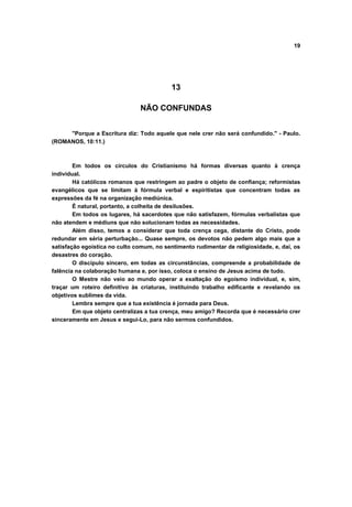19
13
NÃO CONFUNDAS
"Porque a Escritura diz: Todo aquele que nele crer não será confundido." - Paulo.
(ROMANOS, 10:11.)
Em todos os círculos do Cristianismo há formas diversas quanto à crença
individual.
Há católicos romanos que restringem ao padre o objeto de confiança; reformistas
evangélicos que se limitam à fórmula verbal e espiritistas que concentram todas as
expressões da fé na organização mediúnica.
É natural, portanto, a colheita de desilusões.
Em todos os lugares, há sacerdotes que não satisfazem, fórmulas verbalistas que
não atendem e médiuns que não solucionam todas as necessidades.
Além disso, temos a considerar que toda crença cega, distante do Cristo, pode
redundar em séria perturbação... Quase sempre, os devotos não pedem algo mais que a
satisfação egoística no culto comum, no sentimento rudimentar de religiosidade, e, daí, os
desastres do coração.
O discípulo sincero, em todas as circunstâncias, compreende a probabilidade de
falência na colaboração humana e, por isso, coloca o ensino de Jesus acima de tudo.
O Mestre não veio ao mundo operar a exaltação do egoísmo individual, e, sim,
traçar um roteiro definitivo às criaturas, instituindo trabalho edificante e revelando os
objetivos sublimes da vida.
Lembra sempre que a tua existência é jornada para Deus.
Em que objeto centralizas a tua crença, meu amigo? Recorda que é necessário crer
sinceramente em Jesus e segui-Lo, para não sermos confundidos.
 