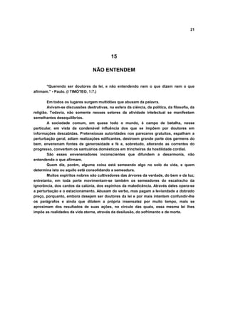 21
15
NÃO ENTENDEM
"Querendo ser doutores da lei, e não entendendo nem o que dizem nem o que
afirmam." - Paulo. (I TIMÓTEO, 1:7.)
Em todos os lugares surgem multidões que abusam da palavra.
Avivam-se discussões destrutivas, na esfera da ciência, da política, da filosofia, da
religião. Todavia, não somente nesses setores da atividade intelectual se manifestam
semelhantes desequilíbrios.
A sociedade comum, em quase todo o mundo, é campo de batalha, nesse
particular, em vista da condenável influência dos que se impõem por doutores em
informações descabidas. Pretensiosas autoridades nos pareceres gratuitos, espalham a
perturbação geral, adiam realizações edificantes, destroem grande parte dos germens do
bem, envenenam fontes de generosidade e fé e, sobretudo, alterando as correntes do
progresso, convertem os santuários domésticos em trincheiras da hostilidade cordial.
São esses envenenadores inconscientes que difundem a desarmonia, não
entendendo o que afirmam.
Quem diz, porém, alguma coisa está semeando algo no solo da vida, e quem
determina isto ou aquilo está consolidando a semeadura.
Muitos espíritos nobres são cultivadores das árvores da verdade, do bem e da luz;
entretanto, em toda parte movimentam-se também os semeadores do escalracho da
ignorância, dos cardos da calúnia, dos espinhos da maledicência. Através deles opera-se
a perturbação e o estacionamento. Abusam do verbo, mas pagam a leviandade a dobrado
preço, porquanto, embora desejem ser doutores da lei e por mais intentem confundir-lhe
os parágrafos e ainda que dilatem a própria insensatez por muito tempo, mais se
aproximam dos resultados de suas ações, no circulo das quais, essa mesma lei lhes
impõe as realidades da vida eterna, através da desilusão, do sofrimento e da morte.
 
