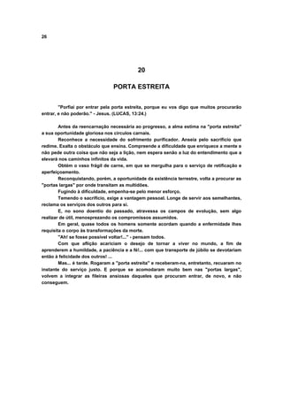 26
20
PORTA ESTREITA
"Porfiai por entrar pela porta estreita, porque eu vos digo que muitos procurarão
entrar, e não poderão." - Jesus. (LUCAS, 13:24.)
Antes da reencarnação necessária ao progresso, a alma estima na "porta estreita"
a sua oportunidade gloriosa nos círculos carnais.
Reconhece a necessidade do sofrimento purificador. Anseia pelo sacrifício que
redime. Exalta o obstáculo que ensina. Compreende a dificuldade que enriquece a mente e
não pede outra coisa que não seja a lição, nem espera senão a luz do entendimento que a
elevará nos caminhos infinitos da vida.
Obtém o vaso frágil de carne, em que se mergulha para o serviço de retificação e
aperfeiçoamento.
Reconquistando, porém, a oportunidade da existência terrestre, volta a procurar as
"portas largas" por onde transitam as multidões.
Fugindo à dificuldade, empenha-se pelo menor esforço.
Temendo o sacrifício, exige a vantagem pessoal. Longe de servir aos semelhantes,
reclama os serviços dos outros para si.
E, no sono doentio do passado, atravessa os campos de evolução, sem algo
realizar de útil, menosprezando os compromissos assumidos.
Em geral, quase todos os homens somente acordam quando a enfermidade lhes
requisita o corpo às transformações da morte.
"Ah! se fosse possível voltar!..." - pensam todos.
Com que aflição acariciam o desejo de tornar a viver no mundo, a fim de
aprenderem a humildade, a paciência e a fé!... com que transporte de júbilo se devotariam
então à felicidade dos outros! ...
Mas... é tarde. Rogaram a "porta estreita" e receberam-na, entretanto, recuaram no
instante do serviço justo. E porque se acomodaram muito bem nas "portas largas",
volvem a integrar as fileiras ansiosas daqueles que procuram entrar, de novo, e não
conseguem.
 