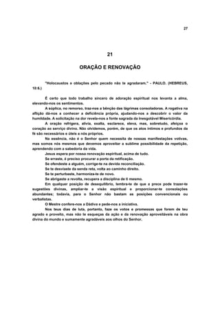 27
21
ORAÇÃO E RENOVAÇÃO
"Holocaustos e oblações pelo pecado não te agradaram." - PAULO. (HEBREUS,
10:6.)
É certo que todo trabalho sincero de adoração espiritual nos levanta a alma,
elevando-nos os sentimentos.
A súplica, no remorso, traz-nos a bênção das lágrimas consoladoras. A rogativa na
aflição dá-nos a conhecer a deficiência própria, ajudando-nos a descobrir o valor da
humildade. A solicitação na dor revela-nos a fonte sagrada da Inesgotável Misericórdia.
A oração refrigera, alivia, exalta, esclarece, eleva, mas, sobretudo, afeiçoa o
coração ao serviço divino. Não olvidemos, porém, de que os atos íntimos e profundos da
fé são necessários e úteis a nós próprios.
Na essência, não é o Senhor quem necessita de nossas manifestações votivas,
mas somos nós mesmos que devemos aproveitar a sublime possibilidade da repetição,
aprendendo com a sabedoria da vida.
Jesus espera por nossa renovação espiritual, acima de tudo.
Se erraste, é preciso procurar a porta da retificação.
Se ofendeste a alguém, corrige-te na devida reconciliação.
Se te desviaste da senda reta, volta ao caminho direito.
Se te perturbaste, harmoniza-te de novo.
Se abrigaste a revolta, recupera a disciplina de ti mesmo.
Em qualquer posição de desequilíbrio, lembra-te de que a prece pode trazer-te
sugestões divinas, ampliar-te a visão espiritual e proporcionar-te consolações
abundantes; todavia, para o Senhor não bastam as posições convencionais ou
verbalistas.
O Mestre confere-nos a Dádiva e pede-nos a iniciativa.
Nos teus dias de luta, portanto, faze os votos e promessas que forem de teu
agrado e proveito, mas não te esqueças da ação e da renovação aproveitáveis na obra
divina do mundo e sumamente agradáveis aos olhos do Senhor.
 