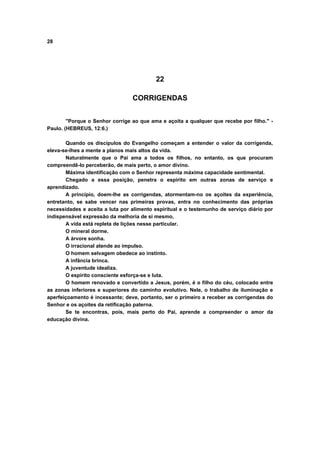 28
22
CORRIGENDAS
"Porque o Senhor corrige ao que ama e açoita a qualquer que recebe por filho." -
Paulo. (HEBREUS, 12:6.)
Quando os discípulos do Evangelho começam a entender o valor da corrigenda,
eleva-se-lhes a mente a planos mais altos da vida.
Naturalmente que o Pai ama a todos os filhos, no entanto, os que procuram
compreendê-lo perceberão, de mais perto, o amor divino.
Máxima identificação com o Senhor representa máxima capacidade sentimental.
Chegado a essa posição, penetra o espírito em outras zonas de serviço e
aprendizado.
A princípio, doem-lhe as corrigendas, atormentam-no os açoites da experiência,
entretanto, se sabe vencer nas primeiras provas, entra no conhecimento das próprias
necessidades e aceita a luta por alimento espiritual e o testemunho de serviço diário por
indispensável expressão da melhoria de si mesmo,
A vida está repleta de lições nesse particular.
O mineral dorme.
A árvore sonha.
O irracional atende ao impulso.
O homem selvagem obedece ao instinto.
A infância brinca.
A juventude idealiza.
O espírito consciente esforça-se e luta.
O homem renovado e convertido a Jesus, porém, é o filho do céu, colocado entre
as zonas inferiores e superiores do caminho evolutivo. Nele, o trabalho de iluminação e
aperfeiçoamento é incessante; deve, portanto, ser o primeiro a receber as corrigendas do
Senhor e os açoites da retificação paterna.
Se te encontras, pois, mais perto do Pai, aprende a compreender o amor da
educação divina.
 