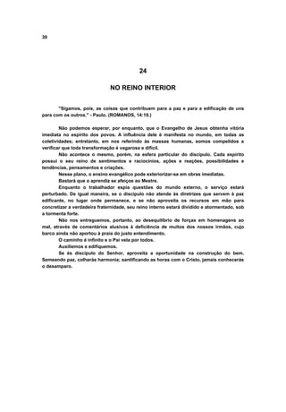 30
24
NO REINO INTERIOR
"Sigamos, pois, as coisas que contribuem para a paz e para a edificação de uns
para com os outros." - Paulo. (ROMANOS, 14:19.)
Não podemos esperar, por enquanto, que o Evangelho de Jesus obtenha vitória
imediata no espírito dos povos. A influência dele é manifesta no mundo, em todas as
coletividades; entretanto, em nos referindo às massas humanas, somos compelidos a
verificar que toda transformação é vagarosa e difícil.
Não acontece o mesmo, porém, na esfera particular do discípulo. Cada espírito
possui o seu reino de sentimentos e raciocínios, ações e reações, possibilidades e
tendências, pensamentos e criações.
Nesse plano, o ensino evangélico pode exteriorizar-se em obras imediatas.
Bastará que o aprendiz se afeiçoe ao Mestre.
Enquanto o trabalhador espia questões do mundo externo, o serviço estará
perturbado. De igual maneira, se o discípulo não atende às diretrizes que servem à paz
edificante, no lugar onde permanece, e se não aproveita os recursos em mão para
concretizar a verdadeira fraternidade, seu reino interno estará dividido e atormentado, sob
a tormenta forte.
Não nos entreguemos, portanto, ao desequilíbrio de forças em homenagens ao
mal, através de comentários alusivos à deficiência de muitos dos nossos irmãos, cujo
barco ainda não aportou à praia do justo entendimento.
O caminho é infinito e o Pai vela por todos.
Auxiliemos e edifiquemos.
Se és discípulo do Senhor, aproveita a oportunidade na construção do bem.
Semeando paz, colherás harmonia; santificando as horas com o Cristo, jamais conhecerás
o desamparo.
 