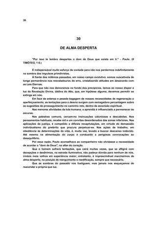 36
30
DE ALMA DESPERTA
"Por isso te lembro despertes o dom de Deus que existe em ti." - Paulo. (II
TIMÓTEO, 1:6.)
É indispensável muito esforço de vontade para não nos perdermos indefinitamente
na sombra dos impulsos primitivistas.
À frente dos milênios passados, em nosso campo evolutivo, somos suscetíveis de
longa permanência nos resvaladouros do erro, cristalizando atitudes em desacordo com
as Leis Eternas.
Para que não nos demoremos no fundo dos precipícios, temos ao nosso dispor a
luz da Revelação Divina, dádiva do Alto, que, em hipótese alguma, devemos permitir se
extinga em nós.
Em face da extensa e pesada bagagem de nossas necessidades de regeneração e
aperfeiçoamento, as tentações para o desvio surgem com esmagadora percentagem sobre
as sugestões de prosseguimento no caminho reto, dentro da ascensão espiritual.
Nas menores atividades da luta humana, o aprendiz é influenciado a permanecer às
escuras.
Nas palestras comuns, cercam-no insinuações caluniosas e descabidas. Nos
pensamentos habituais, recebe mil e um convites desordenados das zonas inferiores. Nas
aplicações da justiça, é compelido a difíceis recapitulações, em virtude do demasiado
individualismo do pretérito que procura perpetuar-se. Nas ações de trabalho, em
obediência às determinações da vida, é, muita vez, levado a buscar descanso indevido.
Até mesmo na alimentação do corpo é conduzido a perigosas convocações ao
desequilíbrio.
Por essa razão, Paulo aconselhava ao companheiro não olvidasse a necessidade
de acordar o "dom de Deus", no altar do coração.
Que o homem sofrerá tentações, que cairá muitas vezes, que se afligirá com
decepções e desânimos, na estrada iluminativa, não padece dúvida para nenhum de nós,
irmãos mais velhos em experiência maior; entretanto, é imprescindível marcharmos de
alma desperta, na posição de reerguimento e reedificação, sempre que necessário.
Que as sombras do passado nos fustiguem, mas jamais nos esqueçamos de
reacender a própria que luz.
 