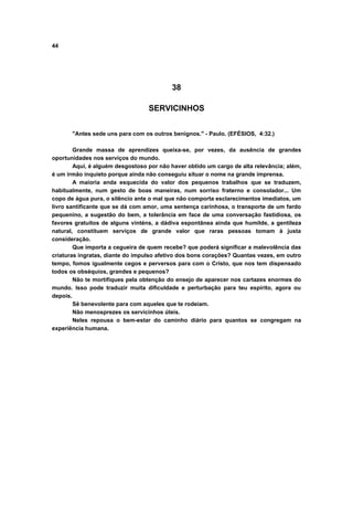 44
38
SERVICINHOS
"Antes sede uns para com os outros benignos." - Paulo. (EFÉSIOS, 4:32.)
Grande massa de aprendizes queixa-se, por vezes, da ausência de grandes
oportunidades nos serviços do mundo.
Aqui, é alguém desgostoso por não haver obtido um cargo de alta relevância; além,
é um irmão inquieto porque ainda não conseguiu situar o nome na grande imprensa.
A maioria anda esquecida do valor dos pequenos trabalhos que se traduzem,
habitualmente, num gesto de boas maneiras, num sorriso fraterno e consolador... Um
copo de água pura, o silêncio ante o mal que não comporta esclarecimentos imediatos, um
livro santificante que se dá com amor, uma sentença carinhosa, o transporte de um fardo
pequenino, a sugestão do bem, a tolerância em face de uma conversação fastidiosa, os
favores gratuitos de alguns vinténs, a dádiva espontânea ainda que humilde, a gentileza
natural, constituem serviços de grande valor que raras pessoas tomam à justa
consideração.
Que importa a cegueira de quem recebe? que poderá significar a malevolência das
criaturas ingratas, diante do impulso afetivo dos bons corações? Quantas vezes, em outro
tempo, fomos igualmente cegos e perversos para com o Cristo, que nos tem dispensado
todos os obséquios, grandes e pequenos?
Não te mortifiques pela obtenção do ensejo de aparecer nos cartazes enormes do
mundo. Isso pode traduzir muita dificuldade e perturbação para teu espírito, agora ou
depois.
Sê benevolente para com aqueles que te rodeiam.
Não menosprezes os servicinhos úteis.
Neles repousa o bem-estar do caminho diário para quantos se congregam na
experiência humana.
 