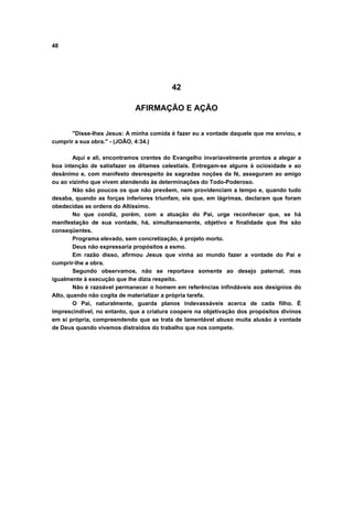 48
42
AFIRMAÇÃO E AÇÃO
"Disse-lhes Jesus: A minha comida é fazer eu a vontade daquele que me enviou, e
cumprir a sua obra." - (JOÃO, 4:34.)
Aqui e ali, encontramos crentes do Evangelho invariavelmente prontos a alegar a
boa intenção de satisfazer os ditames celestiais. Entregam-se alguns à ociosidade e ao
desânimo e, com manifesto desrespeito às sagradas noções da fé, asseguram ao amigo
ou ao vizinho que vivem atendendo às determinações do Todo-Poderoso.
Não são poucos os que não prevêem, nem providenciam a tempo e, quando tudo
desaba, quando as forças inferiores triunfam, eis que, em lágrimas, declaram que foram
obedecidas as ordens do Altíssimo.
No que condiz, porém, com a atuação do Pai, urge reconhecer que, se há
manifestação de sua vontade, há, simultaneamente, objetivo e finalidade que lhe são
conseqüentes.
Programa elevado, sem concretização, é projeto morto.
Deus não expressaria propósitos a esmo.
Em razão disso, afirmou Jesus que vinha ao mundo fazer a vontade do Pai e
cumprir-lhe a obra.
Segundo observamos, não se reportava somente ao desejo paternal, mas
igualmente à execução que lhe dizia respeito.
Não é razoável permanecer o homem em referências infindáveis aos desígnios do
Alto, quando não cogita de materializar a própria tarefa.
O Pai, naturalmente, guarda planos indevassáveis acerca de cada filho. É
imprescindível, no entanto, que a criatura coopere na objetivação dos propósitos divinos
em si própria, compreendendo que se trata de lamentável abuso muita alusão à vontade
de Deus quando vivemos distraídos do trabalho que nos compete.
 