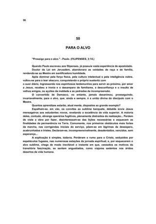 56
50
PARA O ALVO
"Prossigo para o alvo." - Paulo. (FILIPENSES, 3:14.)
Quando Paulo escreveu aos filipenses, já possuía vasta experiência de apostolado.
Doutor da Lei em Jerusalém, abandonara as vaidades de raça e de família,
rendendo-se ao Mestre em santificadora humildade.
Após dominar pela força física, pela cultura intelectual e pela inteligência nobre,
voltou-se para o tear obscuro, conquistando o próprio sustento com
o suor diário. Ingressando nos espinhosos testemunhos para servir ao próximo, por amor
a Jesus, recebeu a ironia e o desamparo de familiares, a desconfiança e o insulto de
velhos amigos, os açoites da maldade e as pedradas da incompreensão.
O convertido de Damasco, no entanto, jamais desanimou, prosseguindo,
invariavelmente, para o alvo, que, ainda e sempre, é a união divina do discípulo com o
Mestre.
Quantos aprendizes estarão, atual mente, dispostos ao grande exemplo?
Espalham-se, em vão, os convites ao sublime banquete, debalde envia Jesus
mensageiros aos estudantes novos, revelando a excelência da vida superior. A maioria
deles, contudo, abrange operários fugitivos, plenamente distraídos da realização... Perdem
de vista a obra por fazer, desinteressam-se das lições necessárias e esquecem as
finalidades da permanência na Terra. Comumente, nos primeiros obstáculos mais fortes
da marcha, nas corrigendas iniciais do serviço, põem-se em lágrimas de desespero,
acabrunhados e tristes. Declaram-se, incompreensivelmente, desalentados, vencidos, sem
esperança...
A explicação é simples, todavia. Perderam o rumo para o Cristo, seduzidos por
espetáculos fugazes, nas numerosas estações da jornada espiritual, e, por esquecerem o
alvo sublime, chega de modo inevitável o instante em que, cessados os motivos da
transitória fascinação, se sentem angustiados, como viajores sedentos nos áridos
desertos da vida humana.
 