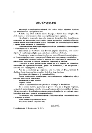 6
BRILHE VOSSA LUZ
Meu amigo, no vasto caminho da Terra, cada criatura procura o alimento espiritual
que lhe corresponde à posição evolutiva.
A abelha suga a flor, o abutre reclama despojos, o homem busca emoções. Mas
ainda mesmo no terreno das emoções, cada espírito exige tipos especiais.
Há sofredores inveterados que outra coisa não demandam além do sofrimento,
pessimistas que se enclausuram em nuvens negras, atendendo a propósito deliberado,
durante séculos. Suprem a mente de torturas contínuas e não pretendem construir senão
a piedade alheia, sob a qual se com prazem.
Temos os ironistas e caçadores de gargalhadas que apenas solicitam motivos para
o sarcasmo de que se alimentam.
Observamos os discutidores que devoram páginas respeitáveis, com o único
objetivo de recolher contradições para sustentarem polêmicas infindáveis.
Reparamos os temperamentos enfermiços que sorvem tóxicos intelectuais, através
de livros menos dignos, com a incompreensível alegria de quem traga envenenado licor.
Nos variados climas do mundo, há quem se nutra de tristeza, de insulamento, de
prazer barato, de revolta, de conflitos, de cálculos, de aflições, de mentiras...
O discípulo de Jesus, porém - aquele homem que já se entediou das substâncias
deterioradas da experiência transitória -, pede a luz da sabedoria, a fim de aprender a
semear o amor em companhia do Mestre...
Para os companheiros que esperam a vida renovada em Cristo, famintos de
claridade eterna, foram escritas as páginas deste livro despretensioso.
Dentro dele, não há palavras de revelação sibilina.
Traduz, simplesmente, um esforço para que nos integremos no Evangelho, celeiro
divino do nosso pão de imortalidade.
Não é exortação, nem profecia.
É apenas convite.
Convite ao trabalho santificante, planificado no Código do Amor Divino.
Se a candeia ilumina, queimando o próprio óleo, se a lâmpada resplende,
consumindo a energia que a usina lhe fornece, ofereçamos a instrumentalidade de nossa
vida aos imperativos da perfeição, para que o ensinamento do Senhor se revele, por nosso
intermédio, aclarando a senda de nossos semelhantes.
O Evangelho é o Sol da Imortalidade que o Espiritismo reflete, com sabedoria, para
a atualidade do mundo.
Brilhe vossa luz! - proclamou o Mestre.
Procuremos brilhar! - repetimos nós.
EMMANUEL
Pedro Leopoldo, 25 de novembro de 1951.
 