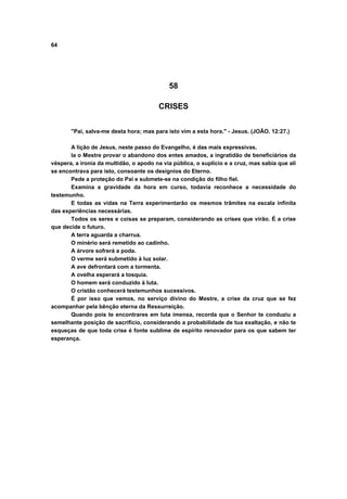64
58
CRISES
"Pai, salva-me desta hora; mas para isto vim a esta hora." - Jesus. (JOÃO. 12:27.)
A lição de Jesus, neste passo do Evangelho, é das mais expressivas.
la o Mestre provar o abandono dos entes amados, a ingratidão de beneficiários da
véspera, a ironia da multidão, o apodo na via pública, o suplício e a cruz, mas sabia que ali
se encontrava para isto, consoante os desígnios do Eterno.
Pede a proteção do Pai e submete-se na condição do filho fiel.
Examina a gravidade da hora em curso, todavia reconhece a necessidade do
testemunho.
E todas as vidas na Terra experimentarão os mesmos trâmites na escala infinita
das experiências necessárias.
Todos os seres e coisas se preparam, considerando as crises que virão. É a crise
que decide o futuro.
A terra aguarda a charrua.
O minério será remetido ao cadinho.
A árvore sofrerá a poda.
O verme será submetido à luz solar.
A ave defrontará com a tormenta.
A ovelha esperará a tosquia.
O homem será conduzido à luta.
O cristão conhecerá testemunhos sucessivos.
É por isso que vemos, no serviço divino do Mestre, a crise da cruz que se fez
acompanhar pela bênção eterna da Ressurreição.
Quando pois te encontrares em luta imensa, recorda que o Senhor te conduziu a
semelhante posição de sacrifício, considerando a probabilidade de tua exaltação, e não te
esqueças de que toda crise é fonte sublime de espírito renovador para os que sabem ter
esperança.
 