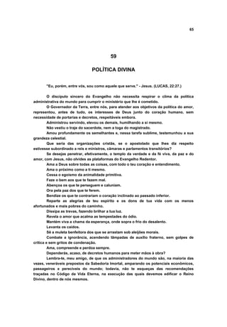 65
59
POLÍTICA DIVINA
"Eu, porém, entre vós, sou como aquele que serve." - Jesus. (LUCAS, 22:27.)
O discípulo sincero do Evangelho não necessita respirar o clima da política
administrativa do mundo para cumprir o ministério que lhe é cometido.
O Governador da Terra, entre nós, para atender aos objetivos da política do amor,
representou, antes de tudo, os interesses de Deus junto do coração humano, sem
necessidade de portarias e decretos, respeitáveis embora.
Administrou servindo, elevou os demais, humilhando a si mesmo.
Não vestiu o traje do sacerdote, nem a toga do magistrado.
Amou profundamente os semelhantes e, nessa tarefa sublime, testemunhou a sua
grandeza celestial.
Que seria das organizações cristãs, se o apostolado que lhes diz respeito
estivesse subordinado a reis e ministros, câmaras e parlamentos transitórios?
Se desejas penetrar, efetivamente, o templo da verdade e da fé viva, da paz e do
amor, com Jesus, não olvides as plataformas do Evangelho Redentor.
Ama a Deus sobre todas as coisas, com todo o teu coração e entendimento.
Ama o próximo como a ti mesmo.
Cessa o egoísmo da animalidade primitiva.
Faze o bem aos que te fazem mal.
Abençoa os que te perseguem e caluniam.
Ora pela paz dos que te ferem.
Bendize os que te contrariam o coração inclinado ao passado inferior.
Reparte as alegrias de teu espírito e os dons de tua vida com os menos
afortunados e mais pobres do caminho.
Dissipa as trevas, fazendo brilhar a tua luz.
Revela o amor que acalma as tempestades do ódio.
Mantém viva a chama da esperança, onde sopra o frio do desalento.
Levanta os caídos.
Sê a muleta benfeitora dos que se arrastam sob aleijões morais.
Combate a ignorância, acendendo lâmpadas de auxílio fraterno, sem golpes de
crítica e sem gritos de condenação.
Ama, compreende e perdoa sempre.
Dependerás, acaso, de decretos humanos para meter mãos à obra?
Lembra-te, meu amigo, de que os administradores do mundo são, na maioria das
vezes, veneráveis prepostos da Sabedoria Imortal, amparando os potenciais econômicos,
passageiros e perecíveis do mundo; todavia, não te esqueças das recomendações
traçadas no Código da Vida Eterna, na execução das quais devemos edificar o Reino
Divino, dentro de nós mesmos.
 