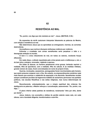 68
62
RESISTÊNCIA AO MAL
"Eu, porém, vos digo que não resistais ao mal." - Jesus. (MATEUS, 5:39.)
Os expoentes da má-fé costumam interpretar falsamente as palavras do Mestre,
com relação à resistência ao mal.
Não determinava Jesus que os aprendizes se entregassem, inermes, às correntes
destruidoras.
Aconselhava a que nenhum discípulo retribuísse violência por violência.
Enfrentar a crueldade com armas semelhantes seria perpetuar o ódio e a
desregrada ambição no mundo.
O bem é o único dissolvente do mal, em todos os setores, revelando forças
diferentes.
Em razão disso, a atitude requisitada pelo crime jamais será a indiferença e, sim, a
do bem ativo, enérgico, renovador, vigilante e operoso.
Em todas as épocas, os homens perpetraram erros graves, tentando reprimir a
maldade, filha da ignorância, com a maldade, filha do cálculo. E as medidas infelizes,
grande número de vezes, foram concretizadas em nome do próprio Cristo.
Guerras, revoluções, assassínios, perseguições foram movimentados pelo homem,
que assim presume cooperar com o Céu. No entanto, os empreendimentos sombrios nada
mais fizeram que acentuar a catástrofe da separação e da discórdia. Semelhantes revides
sempre constituem pruridos de hegemonia indébita do sectarismo pernicioso nos partidos
políticos, nas escolas filosóficas e nas seitas religiosas, mas nunca determinação de
Jesus.
Reconhecendo, antecipadamente, que a miopia espiritual das criaturas lhe
desfiguraria as palavras, o Mestre reforçou a conceituação, asseverando: "Eu, porém, vos
digo..."
O plano inferior adota padrões de resistência, reclamando "olho por olho, dente
por dente"...
Jesus, todavia, nos aconselha a defesa do perdão setenta vezes sete, em cada
ofensa, com a bondade diligente, transformadora e sem-fim.
 