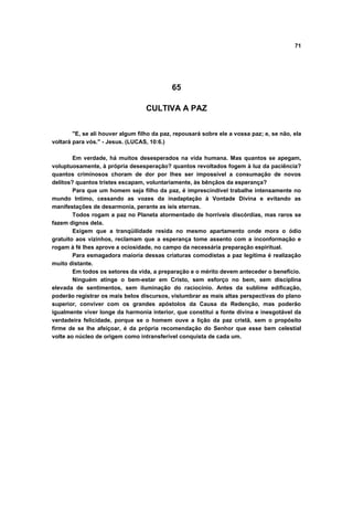 71
65
CULTIVA A PAZ
"E, se ali houver algum filho da paz, repousará sobre ele a vossa paz; e, se não, ela
voltará para vós." - Jesus. (LUCAS, 10:6.)
Em verdade, há muitos desesperados na vida humana. Mas quantos se apegam,
voluptuosamente, à própria desesperação? quantos revoltados fogem à luz da paciência?
quantos criminosos choram de dor por lhes ser impossível a consumação de novos
delitos? quantos tristes escapam, voluntariamente, às bênçãos da esperança?
Para que um homem seja filho da paz, é imprescindível trabalhe intensamente no
mundo Intimo, cessando as vozes da inadaptação à Vontade Divina e evitando as
manifestações de desarmonia, perante as íeis eternas.
Todos rogam a paz no Planeta atormentado de horríveis discórdias, mas raros se
fazem dignos dela.
Exigem que a tranqüilidade resida no mesmo apartamento onde mora o ódio
gratuito aos vizinhos, reclamam que a esperança tome assento com a inconformação e
rogam à fé lhes aprove a ociosidade, no campo da necessária preparação espiritual.
Para esmagadora maioria dessas criaturas comodistas a paz legítima é realização
muito distante.
Em todos os setores da vida, a preparação e o mérito devem anteceder o benefício.
Ninguém atinge o bem-estar em Cristo, sem esforço no bem, sem disciplina
elevada de sentimentos, sem iluminação do raciocínio. Antes da sublime edificação,
poderão registrar os mais belos discursos, vislumbrar as mais altas perspectivas do plano
superior, conviver com os grandes apóstolos da Causa da Redenção, mas poderão
igualmente viver longe da harmonia interior, que constitui a fonte divina e inesgotável da
verdadeira felicidade, porque se o homem ouve a lição da paz cristã, sem o propósito
firme de se lhe afeiçoar, é da própria recomendação do Senhor que esse bem celestial
volte ao núcleo de origem como intransferível conquista de cada um.
 