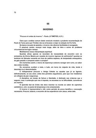 72
66
INVERNO
"Procura vir antes do inverno." - Paulo. (II TIMÓTEO, 4:21.)
Claro que a análise comum deste versículo revelará a prudente recomendação de
Paulo de Tarso para que Timóteo não se arriscasse a viajar na estação do frio forte.
Na época recuada da epístola, o inverno não oferecia facilidades à navegação.
É possível, porém, avançar mais longe, além da letra e acima do problema
circunstancial de lugar e tempo.
Mobilizemos nossa interpretação espiritual.
Quantas almas apenas se recordam da necessidade do encontro com os
emissários do Divino Mestre por ocasião do inverno rigoroso do sofrimento? quantas se
lembram do Salvador somente em hora de neblina espessa, de tempestade ameaçadora,
de gelo pesado e compacto sobre o coração?
Em momentos assim, o barco da esperança costuma navegar sem rumo, ao sabor
das ondas revoltas.
Os nevoeiros ocultam a meta, e tudo, em torno do viajante da vida, tende à
desordem ou à desorientação.
É indispensável procurar o Amigo Celeste ou aqueles que já se ligaram,
definitivamente, ao seu amor, antes dos períodos angustiosos, para que nos instalemos
em refúgios de paz e segurança.
A disciplina, em tempo de fartura e liberdade, é distinção nas criaturas que a
seguem; mas a contenção que nos é imposta, na escassez ou na dificuldade, converte-se
em martírio.
O aprendiz leal do Cristo não deve marchar no mundo ao sabor de caprichos
satisfeitos e, sim, na pauta da temperança e da compreensão.
O inverno é imprescindível e útil, como período de prova benéfica e renovação
necessária. Procura, todavia, o encontro de tua experiência com Jesus, antes dele.
 