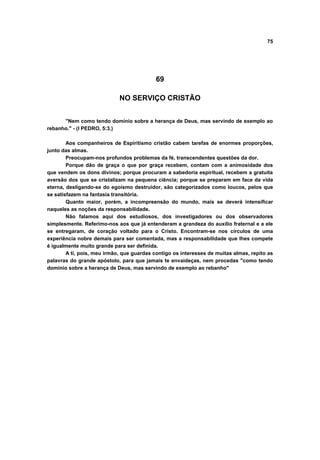 75
69
NO SERVIÇO CRISTÃO
"Nem como tendo domínio sobre a herança de Deus, mas servindo de exemplo ao
rebanho." - (I PEDRO, 5:3.)
Aos companheiros de Espiritismo cristão cabem tarefas de enormes proporções,
junto das almas.
Preocupam-nos profundos problemas da fé, transcendentes questões da dor.
Porque dão de graça o que por graça recebem, contam com a animosidade dos
que vendem os dons divinos; porque procuram a sabedoria espiritual, recebem a gratuita
aversão dos que se cristalizam na pequena ciência; porque se preparam em face da vida
eterna, desligando-se do egoísmo destruidor, são categorizados como loucos, pelos que
se satisfazem na fantasia transitória.
Quanto maior, porém, a incompreensão do mundo, mais se deverá intensificar
naqueles as noções da responsabilidade.
Não falamos aqui dos estudiosos, dos investigadores ou dos observadores
simplesmente. Referimo-nos aos que já entenderam a grandeza do auxílio fraternal e a ele
se entregaram, de coração voltado para o Cristo. Encontram-se nos círculos de uma
experiência nobre demais para ser comentada, mas a responsabilidade que lhes compete
é igualmente muito grande para ser definida.
A ti, pois, meu irmão, que guardas contigo os interesses de muitas almas, repito as
palavras do grande apóstolo, para que jamais te envaideças, nem procedas "como tendo
domínio sobre a herança de Deus, mas servindo de exemplo ao rebanho"
 