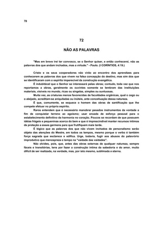 78
72
NÃO AS PALAVRAS
"Mas em breve irei ter convosco, se o Senhor quiser, e então conhecerei, não as
palavras dos que andam inchados, mas a virtude." - Paulo. (I CORÍNTIOS, 4:19.)
Cristo e os seus cooperadores não virão ao encontro dos aprendizes para
conhecerem as palavras dos que vivem na falsa concepção do destino, mas sim dos que
se identificaram com o espírito imperecível da construção evangélica.
É indubitável que o Senhor se interessará pelas obras; contudo, toda vez que nos
reportamos a obras, geralmente os ouvintes somente se lembram das instituições
materiais, visíveis no mundo, ricas ou singelas, simples ou suntuosas.
Muita vez, as criaturas menos favorecidas de faculdades orgânicas, qual o cego ou
o aleijado, acreditam-se aniquiladas ou inúteis, ante conceituação dessa natureza.
É que, comumente, se esquece o homem das obras de santificação que lhe
compete efetuar no próprio espírito.
Raros entendem que é necessário manobrar pesados instrumentos da vontade a
fim de conquistar terreno ao egoísmo; usar enxada de esforço pessoal para o
estabelecimento definitivo da harmonia no coração. Poucos se recordam de que possuem
idéias frágeis e pequeninas acerca do bem e que é imprescindível manter recursos íntimos
de proteção a esses germens para que frutifiquem mais tarde.
É lógico que as palavras dos que não vivem inchados de personalismo serão
objeto das atenções do Mestre, em todos os tempos, mesmo porque o verbo é também
força sagrada que esclarece e edifica. Urge, todavia, fugir aos abusos do palavrório
improdutivo que menospreza o tempo na "vaidade das vaidades".
Não olvides, pois, que, antes das obras externas de qualquer natureza, sempre
fáceis e transitórias, tens por fazer a construção íntima da sabedoria e do amor, muito
difícil de ser realizada, na verdade, mas, por isto mesmo, sublimada e eterna.
 