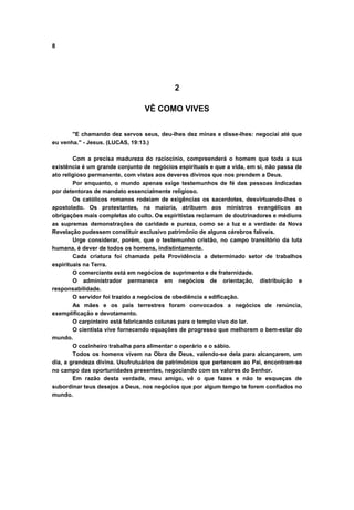8
2
VÊ COMO VIVES
"E chamando dez servos seus, deu-lhes dez minas e disse-lhes: negociai até que
eu venha." - Jesus. (LUCAS, 19:13.)
Com a precisa madureza do raciocínio, compreenderá o homem que toda a sua
existência é um grande conjunto de negócios espirituais e que a vida, em si, não passa de
ato religioso permanente, com vistas aos deveres divinos que nos prendem a Deus.
Por enquanto, o mundo apenas exige testemunhos de fé das pessoas indicadas
por detentoras de mandato essencialmente religioso.
Os católicos romanos rodeiam de exigências os sacerdotes, desvirtuando-lhes o
apostolado. Os protestantes, na maioria, atribuem aos ministros evangélicos as
obrigações mais completas do culto. Os espiritistas reclamam de doutrinadores e médiuns
as supremas demonstrações de caridade e pureza, como se a luz e a verdade da Nova
Revelação pudessem constituir exclusivo patrimônio de alguns cérebros falíveis.
Urge considerar, porém, que o testemunho cristão, no campo transitório da luta
humana, é dever de todos os homens, indistintamente.
Cada criatura foi chamada pela Providência a determinado setor de trabalhos
espirituais na Terra.
O comerciante está em negócios de suprimento e de fraternidade.
O administrador permanece em negócios de orientação, distribuição e
responsabilidade.
O servidor foi trazido a negócios de obediência e edificação.
As mães e os pais terrestres foram convocados a negócios de renúncia,
exemplificação e devotamento.
O carpinteiro está fabricando colunas para o templo vivo do lar.
O cientista vive fornecendo equações de progresso que melhorem o bem-estar do
mundo.
O cozinheiro trabalha para alimentar o operário e o sábio.
Todos os homens vivem na Obra de Deus, valendo-se dela para alcançarem, um
dia, a grandeza divina. Usufrutuários de patrimônios que pertencem ao Pai, encontram-se
no campo das oportunidades presentes, negociando com os valores do Senhor.
Em razão desta verdade, meu amigo, vê o que fazes e não te esqueças de
subordinar teus desejos a Deus, nos negócios que por algum tempo te forem confiados no
mundo.
 