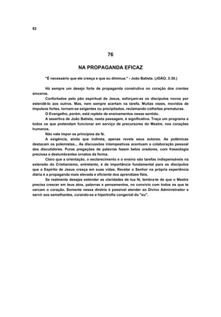 82
76
NA PROPAGANDA EFICAZ
"É necessário que ele cresça e que eu diminua." - João Batista. (JOÃO, 3:30.)
Há sempre um desejo forte de propaganda construtiva no coração dos crentes
sinceros.
Confortados pelo pão espiritual de Jesus, esforçam-se os discípulos novos por
estendê-lo aos outros. Mas, nem sempre acertam na tarefa. Muitas vezes, movidos de
impulsos fortes, tornam-se exigentes ou precipitados, reclamando colheitas prematuras.
O Evangelho, porém, está repleto de ensinamentos nesse sentido.
A assertiva de João Batista, nesta passagem, é significativa. Traça um programa a
todos os que pretendam funcionar em serviço de precursores do Mestre, nos corações
humanos.
Não vale impor os princípios da fé.
A exigência, ainda que indireta, apenas revela seus autores. As polêmicas
destacam os polemistas... As discussões intempestivas acentuam a colaboração pessoal
dos discutidores. Puras pregações de palavras fazem belos oradores, com fraseologia
preciosa e deslumbrantes ornatos da forma.
Claro que a orientação, o esclarecimento e o ensino são tarefas indispensáveis na
extensão do Cristianismo, entretanto, é de importância fundamental para os discípulos
que o Espírito de Jesus cresça em suas vidas. Revelar o Senhor na própria experiência
diária é a propaganda mais elevada e eficiente dos aprendizes fiéis.
Se realmente desejas estender as claridades de tua fé, lembra-te de que o Mestre
precisa crescer em teus atos, palavras e pensamentos, no convívio com todos os que te
cercam o coração. Somente nessa diretriz é possível atender ao Divino Administrador e
servir aos semelhantes, curando-se a hipertrofia congenial do "eu".
 