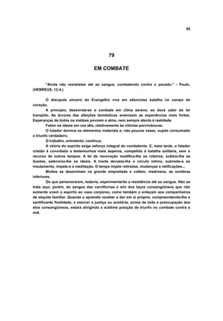 85
79
EM COMBATE
"Ainda não resististes até ao sangue, combatendo contra o pecado." - Paulo.
(HEBREUS, 12:4.)
O discípulo sincero do Evangelho vive em silenciosa batalha no campo do
coração.
A princípio, desenrola-se o combate em clima sereno, ao doce calor do lar
tranqüilo. As árvores das afeições domésticas amenizam as experiências mais fortes.
Esperanças de todos os matizes povoam a alma, nem sempre atenta à realidade.
Falam os ideais em voz alta, relativamente às vitórias porvindouras.
O lutador domina os elementos materiais e, não poucas vezes, supõe consumado
o triunfo verdadeiro.
O trabalho, entretanto, continua.
A vitória do espírito exige esforço integral do combatente. E, mais tarde, o lidador
cristão é convidado a testemunhos mais ásperos, compelido à batalha solitária, sem o
recurso de outros tempos. A lei de renovação modifica-lhe os roteiros, subtrai-lhe as
ilusões, seleciona-lhe os ideais. A morte devasta-lhe o circulo íntimo, submete-o ao
insulamento, impele-o à meditação. O tempo impõe retiradas, mudanças e retificações...
Muitos se desanimam na grande empreitada e voltam, medrosos, às sombras
inferiores.
Os que perseverarem, todavia, experimentarão a resistência até ao sangue. Não se
trata aqui, porém, do sangue das carnificinas e sim dos laços consangüíneos que não
somente unem o espírito ao vaso corpóreo, como também o enlaçam aos companheiros
de séquito familiar. Quando o aprendiz receber a dor em si próprio, compreendendo-lhe a
santificante finalidade, e exercer a justiça ou aceitá-la, acima de toda a preocupação dos
elos consangüíneos, estará atingindo a sublime posição de triunfo no combate contra o
mal.
 