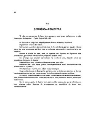 88
82
SEM DESFALECIMENTOS
"E não nos cansemos de fazer bem, porque a seu tempo ceifaremos, se não
houvermos desfalecido." - Paulo. (GÁLATAS, 6:9.)
Há pessoas de singulares disposições em matéria de serviço espiritual.
Hoje crêem, amanhã descrêem.
Entregaram-se, ontem, às manifestações da fé; entretanto, porque alguém não se
curou de uma enxaqueca, perdem hoje a confiança, penetrando o caminho largo da
negação.
Iniciam a prática do bem, mas, se aparece um espinho de ingratidão dos
semelhantes, proclamam a falência dos propósitos de bem-fazer.
São crianças que ensaiam aprendizado na escola da vida, distantes ainda da
posição de discípulos do Mestre.
O exercício do amor verdadeiro não pode cansar o coração.
Quem ama em Cristo Jesus, guarda confiança em Deus, é feliz na renúncia e sabe
alimentar-se de esperança.
O mal extenua o espírito, mas o bem revigora sempre.
O aprendiz sincero do Evangelho, portanto, não se irrita nem conhece a derrota
nas lutas edificantes, porque compreende o desânimo por perda de oportunidade.
Problemas da alma não se circunscrevem a questões de dias e semanas terrestres,
nem podem viver condicionados a deficiências físicas. São problemas de vida, renovação
e eternidade.
Não te canses, pois, de fazer o bem, convencido, todavia, de que a colheita, por
tuas próprias mãos, depende de prosseguires no sacerdócio do amor, sem
desfalecimentos.
 