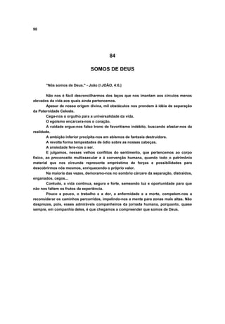 90
84
SOMOS DE DEUS
"Nós somos de Deus." - João (I JOÃO, 4:6.)
Não nos é fácil desvencilharmos dos laços que nos imantam aos círculos menos
elevados da vida aos quais ainda pertencemos.
Apesar de nossa origem divina, mil obstáculos nos prendem à idéia de separação
da Paternidade Celeste.
Cega-nos o orgulho para a universalidade da vida.
O egoísmo encarcera-nos o coração.
A vaidade ergue-nos falso trono de favoritismo indébito, buscando afastar-nos da
realidade.
A ambição inferior precipita-nos em abismos de fantasia destruidora.
A revolta forma tempestades de ódio sobre as nossas cabeças.
A ansiedade fere-nos o ser.
E julgamos, nesses velhos conflitos do sentimento, que pertencemos ao corpo
físico, ao preconceito multissecular e à convenção humana, quando todo o patrimônio
material que nos circunda representa empréstimo de forças e possibilidades para
descobrirmos nós mesmos, enriquecendo o próprio valor.
Na maioria das vezes, demoramo-nos no sombrio cárcere da separação, distraídos,
enganados, cegos...
Contudo, a vida continua, segura e forte, semeando luz e oportunidade para que
não nos faltem os frutos da experiência.
Pouco a pouco, o trabalho e a dor, a enfermidade e a morte, compelem-nos a
reconsiderar os caminhos percorridos, impelindo-nos a mente para zonas mais altas. Não
desprezes, pois, esses admiráveis companheiros da jornada humana, porquanto, quase
sempre, em companhia deles, é que chegamos a compreender que somos de Deus.
 
